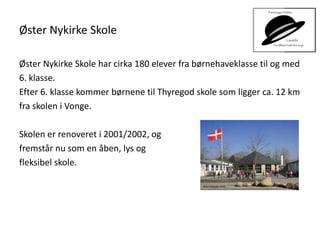 Øster Nykirke Skole
Øster Nykirke Skole har cirka 180 elever fra børnehaveklasse til og med
6. klasse.
Efter 6. klasse kommer børnene til Thyregod skole som ligger ca. 12 km
fra skolen i Vonge.
Skolen er renoveret i 2001/2002, og
fremstår nu som en åben, lys og
fleksibel skole.
 
