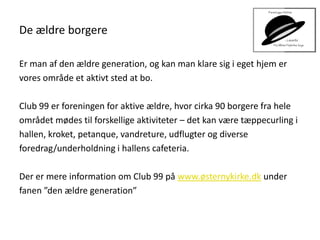 De ældre borgere
Er man af den ældre generation, og kan man klare sig i eget hjem er
vores område et aktivt sted at bo.
Club 99 er foreningen for aktive ældre, hvor cirka 90 borgere fra hele
området mødes til forskellige aktiviteter – det kan være tæppecurling i
hallen, kroket, petanque, vandreture, udflugter og diverse
foredrag/underholdning i hallens cafeteria.
Der er mere information om Club 99 på www.østernykirke.dk under
fanen ”den ældre generation”
 