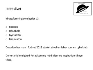 Idrætslivet
Idrætsforeningerne byder på:
o Fodbold
o Håndbold
o Gymnastik
o Badminton
Desuden har man i foråret 2013 startet såvel en løbe- som en cykelklub
Der er altid mulighed for at komme med ideer og inspiration til nye
tiltag.
 