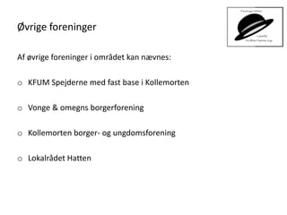Øvrige foreninger
Af øvrige foreninger i området kan nævnes:
o KFUM Spejderne med fast base i Kollemorten
o Vonge & omegns borgerforening
o Kollemorten borger- og ungdomsforening
o Lokalrådet Hatten
 
