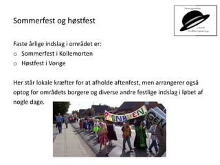 Sommerfest og høstfest
Faste årlige indslag i området er:
o Sommerfest i Kollemorten
o Høstfest i Vonge
Her står lokale kræfter for at afholde aftenfest, men arrangerer også
optog for områdets borgere og diverse andre festlige indslag i løbet af
nogle dage.
 
