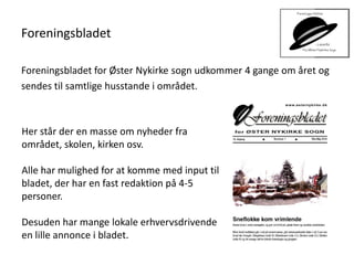 Foreningsbladet
Foreningsbladet for Øster Nykirke sogn udkommer 4 gange om året og
sendes til samtlige husstande i området.
Her står der en masse om nyheder fra
området, skolen, kirken osv.
Alle har mulighed for at komme med input til
bladet, der har en fast redaktion på 4-5
personer.
Desuden har mange lokale erhvervsdrivende
en lille annonce i bladet.
 