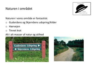 Naturen i området
Naturen i vores område er fantastisk:
o Gudenåens og Skjernåens udspring/kilder
o Hærvejen
o Tinnet krat
Alt i alt masser af natur og stilhed
 