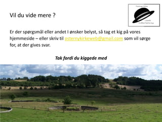 Vil du vide mere ?
Er der spørgsmål eller andet I ønsker belyst, så tag et kig på vores
hjemmeside – eller skriv til osternykirkeweb@gmail.com som vil sørge
for, at der gives svar.
Tak fordi du kiggede med
 