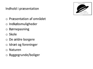 Indhold i præsentation
o Præsentation af området
o Indkøbsmuligheder
o Børnepasning
o Skole
o De ældre borgere
o Idræt og foreninger
o Naturen
o Byggegrunde/boliger
 