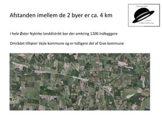 Afstanden imellem de 2 byer er ca. 4 km
I hele Øster Nykirke landdistrikt bor der omkring 1200 indbyggere
Området tilhører Vejle kommune og er tidligere del af Give kommune
 