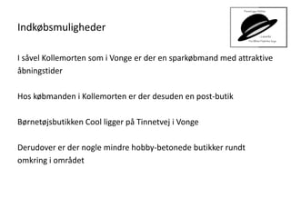 Indkøbsmuligheder
I såvel Kollemorten som i Vonge er der en sparkøbmand med attraktive
åbningstider
Hos købmanden i Kollemorten er der desuden en post-butik
Børnetøjsbutikken Cool ligger på Tinnetvej i Vonge
Derudover er der nogle mindre hobby-betonede butikker rundt
omkring i området
 