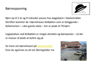 Børnespasning
Børn op til 2 år og 9 måneder passes hos dagplejere i lokalområdet
Derefter kommer de i børnehaven Kolbøtten som er beliggende i
Kollemorten – i den gamle skole – her er plads til 79 børn
Legepladsen ved Kolbøtten er meget attraktiv og kæmpestor – så der
er masser af plads at boltre sig på
Se mere om børnehaven på hjemmesiden
hvor du også kan se alt om åbningstider mv.
 