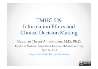 TMHG 529
     Information Ethics and 
    Clinical Decision Making
 Nawanan Theera-Ampornpunt, M.D., Ph.D.
Faculty of Medicine Ramathibodi Hospital, Mahidol University
                       April 22, 2013
            http://www.SlideShare.net/Nawanan
 