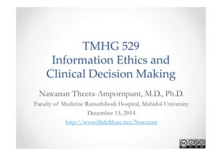 TMHG 529 
Information Ethics and 
Clinical Decision Making 
Nawanan Theera-Ampornpunt, M.D., Ph.D. 
Faculty of Medicine Ramathibodi Hospital, Mahidol University 
December 15, 2014 
http://www.SlideShare.net/Nawanan 
 