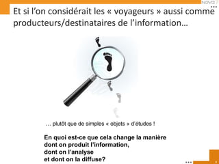 Et si l’on considérait les « voyageurs » aussi comme
producteurs/destinataires de l’information…




        … plutôt que de simples « objets » d’études !

       En quoi est-ce que cela change la manière
       dont on produit l’information,
       dont on l’analyse
       et dont on la diffuse?                           2
 