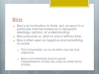 Bias 
 Bias is an inclination to think, act, or react in a 
particular manner based on a viewpoint, 
ideology, opinion, or understanding. 
 Bias surrounds us, and no one is without bias. 
 Bias is often seen as negative and something 
to avoid. 
 This is impossible, as no situation can be truly 
objective. 
 Bias is not inherently bad or good; 
interpretations of bias are clues to other forms 
of bias. 
 