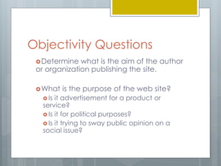Objectivity Questions 
Determine what is the aim of the author 
or organization publishing the site. 
What is the purpose of the web site? 
 Is it advertisement for a product or 
service? 
 Is it for political purposes? 
 Is it trying to sway public opinion on a 
social issue? 
 