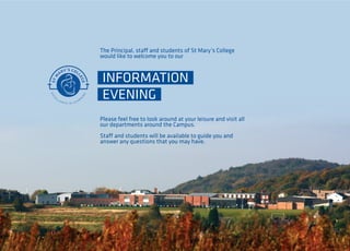 The Principal, staff and students of St Mary’s College 
would like to welcome you to our 
INFORMATION 
EVENING 
Please feel free to look around at your leisure and visit all 
our departments around the Campus. 
Staff and students will be available to guide you and 
answer any questions that you may have. 
 