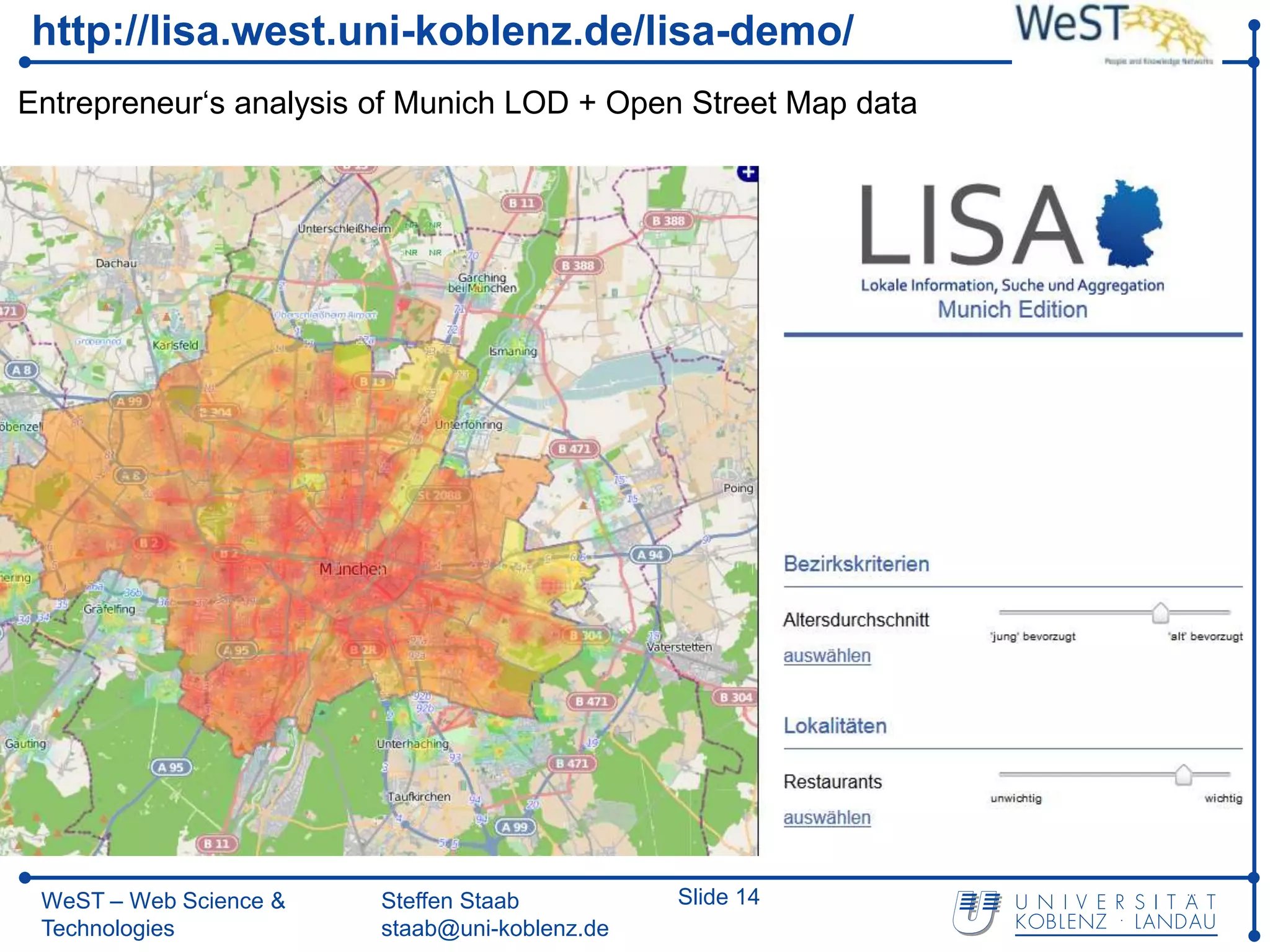 http://lisa.west.uni-koblenz.de/lisa-demo/
Entrepreneur‘s analysis of Munich LOD + Open Street Map data




 WeST – Web Science &   Steffen Staab          Slide 14
 Technologies           staab@uni-koblenz.de
 