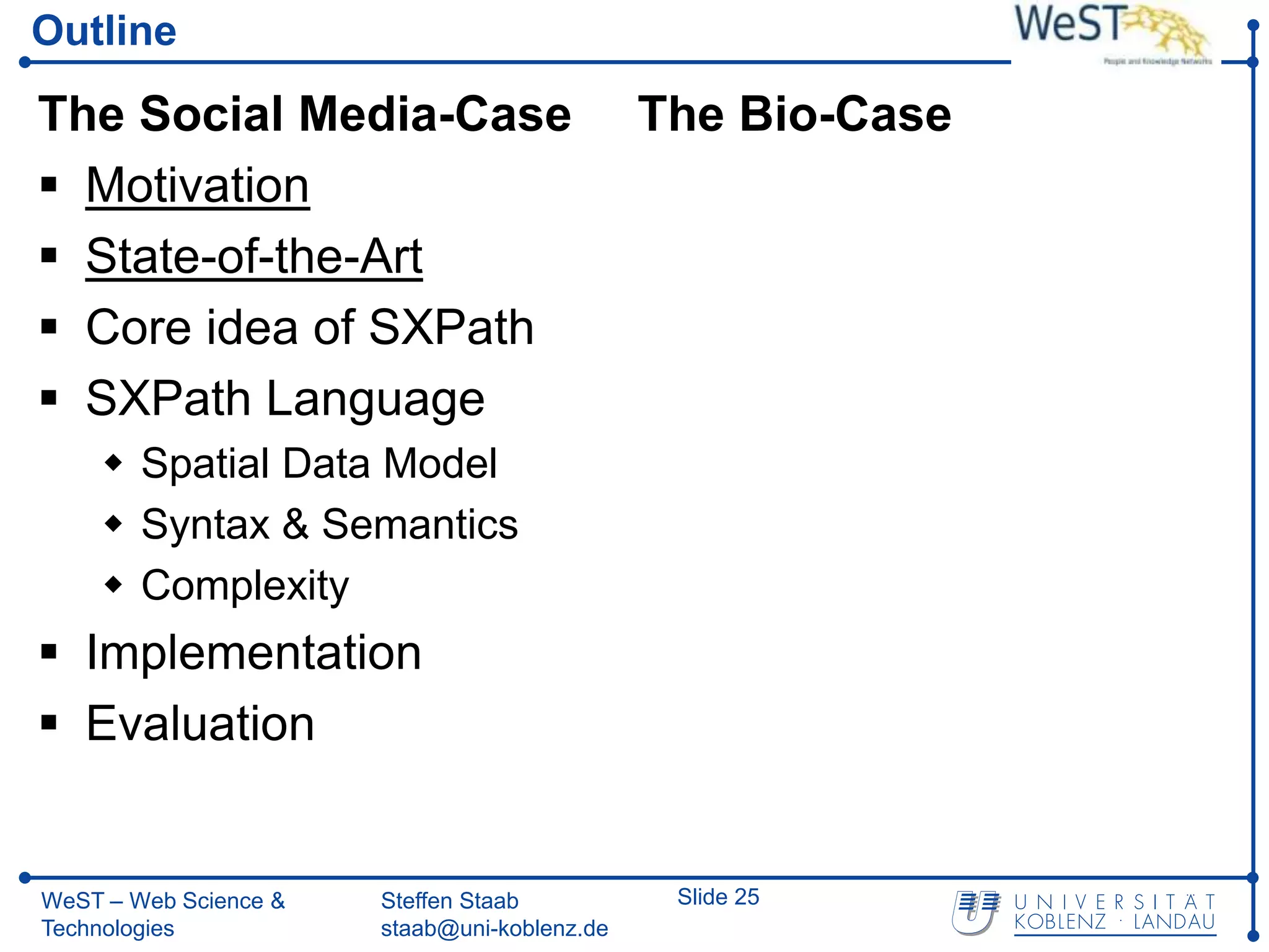 Outline

The Social Media-Case                         The Bio-Case
 Motivation
 State-of-the-Art
 Core idea of SXPath
 SXPath Language
     Spatial Data Model
     Syntax & Semantics
     Complexity
 Implementation
 Evaluation


WeST – Web Science &   Steffen Staab           Slide 25
Technologies           staab@uni-koblenz.de
 