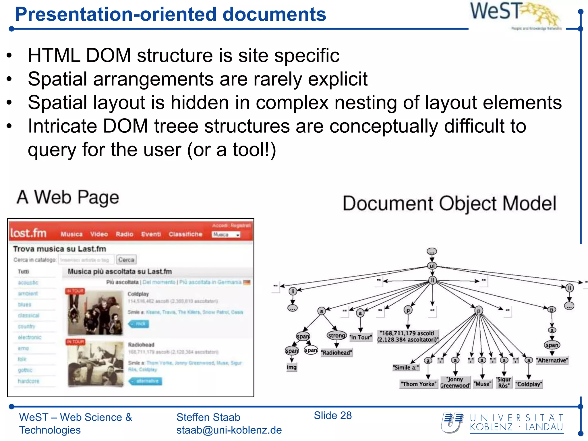 Presentation-oriented documents

•    HTML DOM structure is site specific
•    Spatial arrangements are rarely explicit
•    Spatial layout is hidden in complex nesting of layout elements
•    Intricate DOM treee structures are conceptually difficult to
     query for the user (or a tool!)




    WeST – Web Science &   Steffen Staab          Slide 28
    Technologies           staab@uni-koblenz.de
 