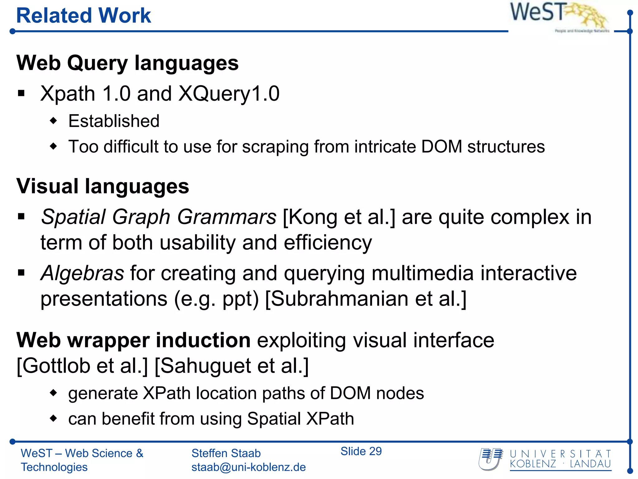 Related Work

Web Query languages
 Xpath 1.0 and XQuery1.0
     Established
     Too difficult to use for scraping from intricate DOM structures

Visual languages
 Spatial Graph Grammars [Kong et al.] are quite complex in
  term of both usability and efficiency
 Algebras for creating and querying multimedia interactive
  presentations (e.g. ppt) [Subrahmanian et al.]
Web wrapper induction exploiting visual interface
[Gottlob et al.] [Sahuguet et al.]
     generate XPath location paths of DOM nodes
     can benefit from using Spatial XPath
WeST – Web Science &   Steffen Staab          Slide 29
Technologies           staab@uni-koblenz.de
 