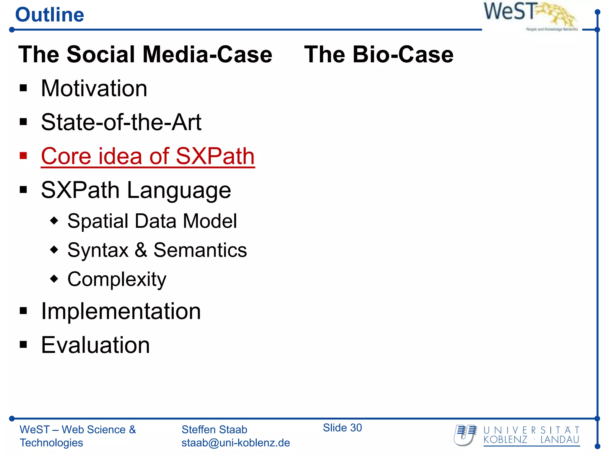 Outline

The Social Media-Case                         The Bio-Case
 Motivation
 State-of-the-Art
 Core idea of SXPath
 SXPath Language
     Spatial Data Model
     Syntax & Semantics
     Complexity
 Implementation
 Evaluation


WeST – Web Science &   Steffen Staab           Slide 30
Technologies           staab@uni-koblenz.de
 