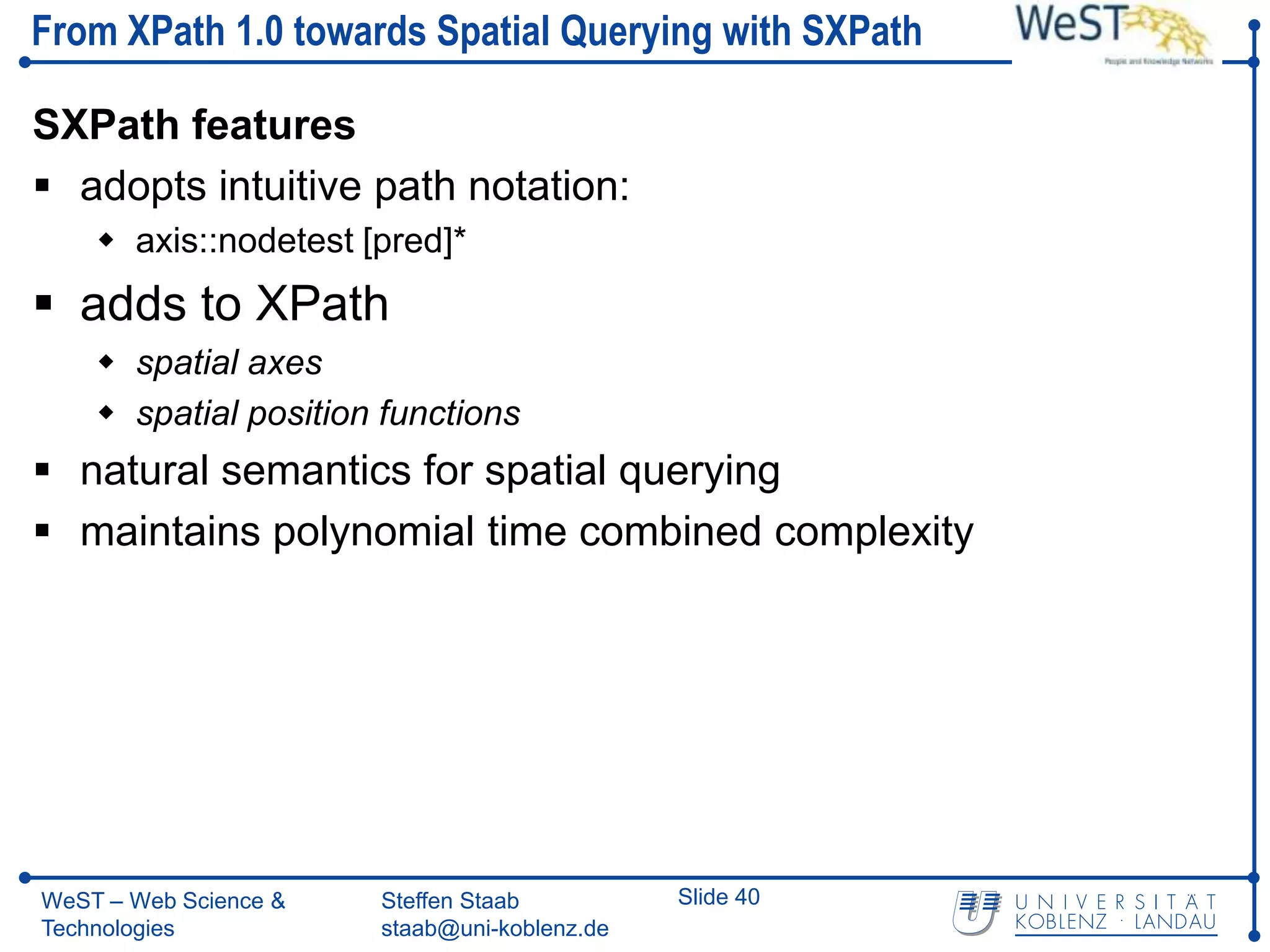 From XPath 1.0 towards Spatial Querying with SXPath

SXPath features
 adopts intuitive path notation:
     axis::nodetest [pred]*
 adds to XPath
     spatial axes
     spatial position functions
 natural semantics for spatial querying
 maintains polynomial time combined complexity




WeST – Web Science &   Steffen Staab          Slide 40
Technologies           staab@uni-koblenz.de
 