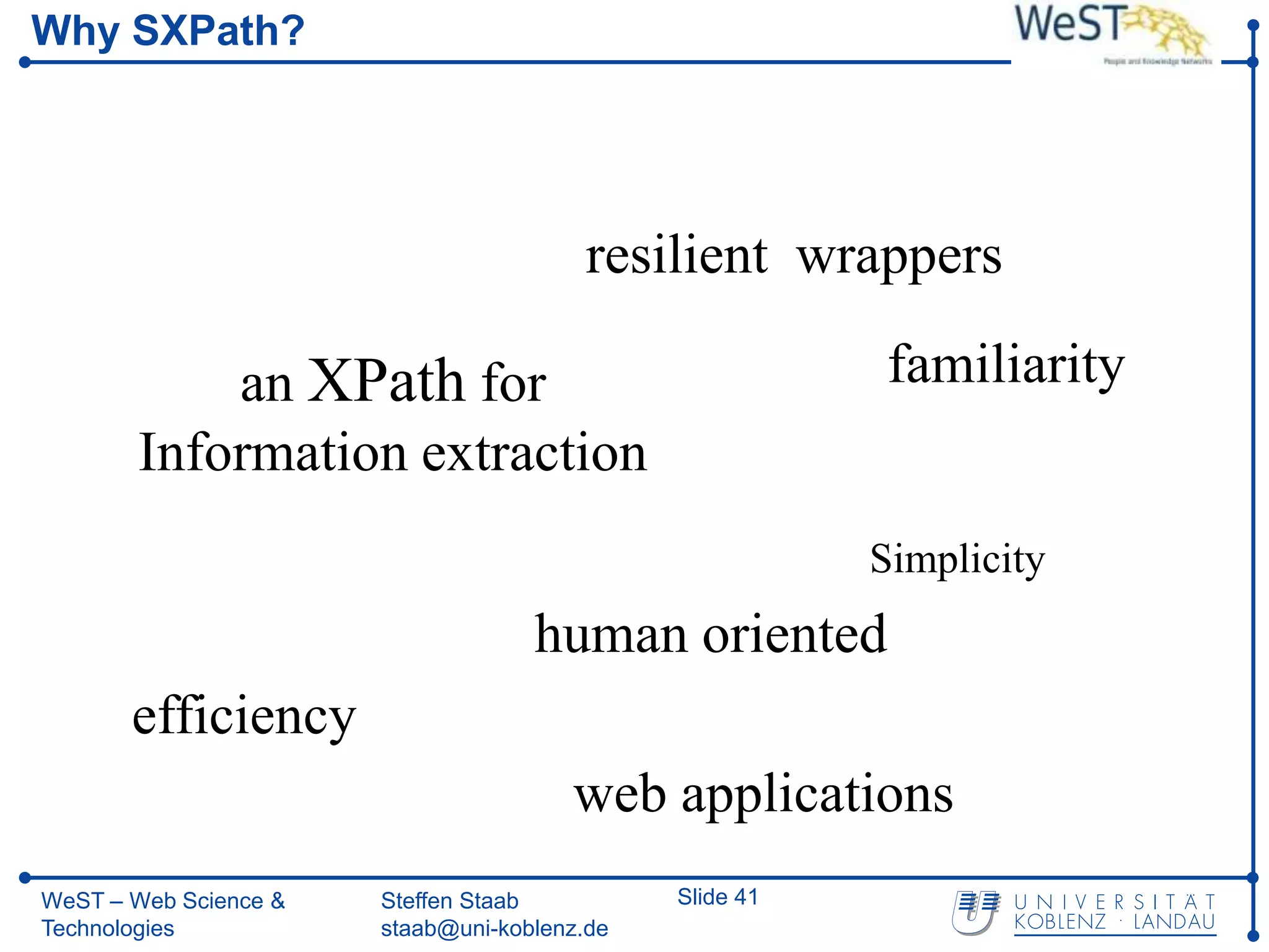 Why SXPath?




                                        resilient wrappers

           an XPath for                                   familiarity
       Information extraction
                                                         Simplicity
                                    human oriented
       efficiency
                                       web applications
WeST – Web Science &   Steffen Staab          Slide 41
Technologies           staab@uni-koblenz.de
 
