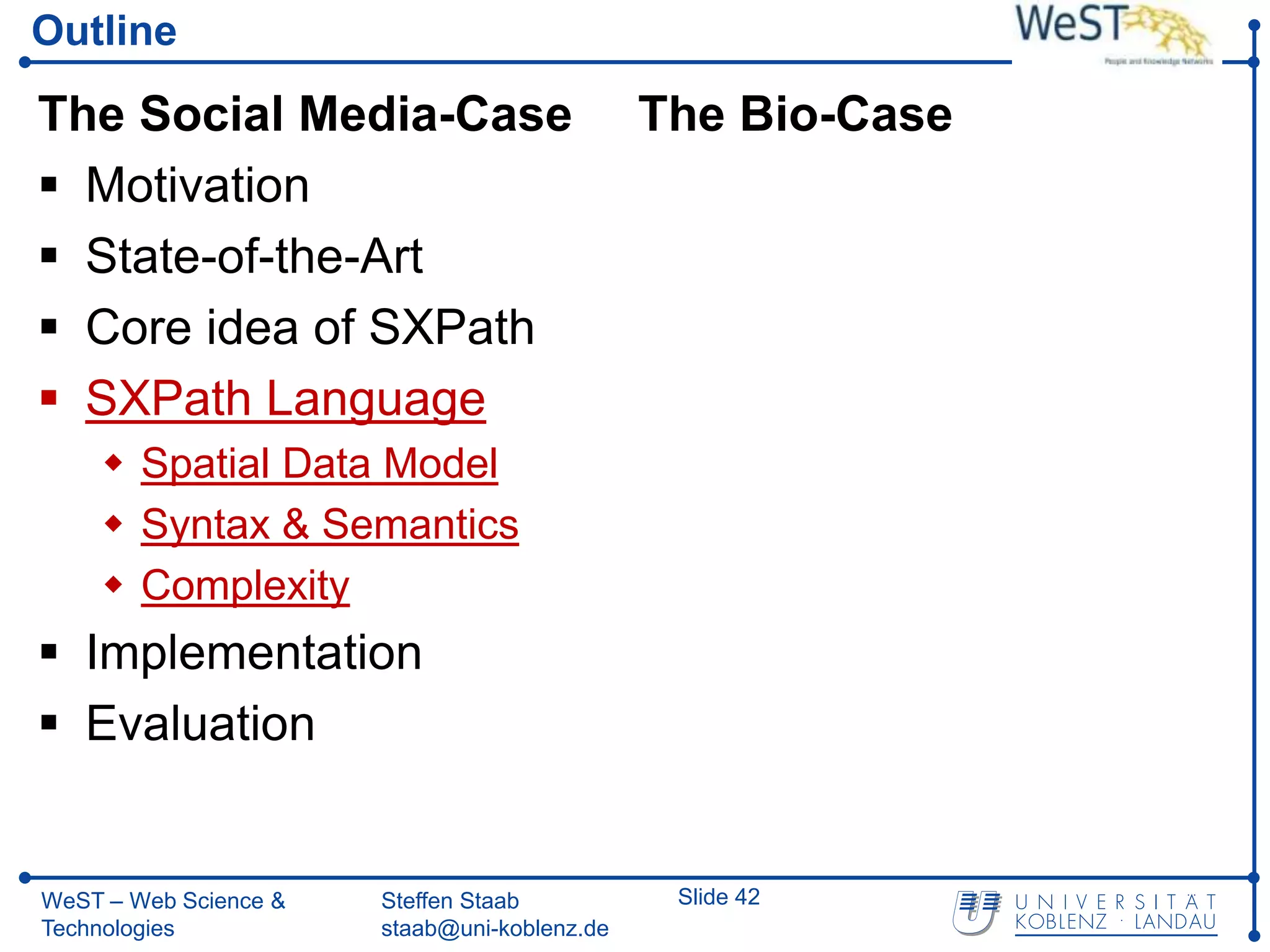 Outline

The Social Media-Case                         The Bio-Case
 Motivation
 State-of-the-Art
 Core idea of SXPath
 SXPath Language
     Spatial Data Model
     Syntax & Semantics
     Complexity
 Implementation
 Evaluation


WeST – Web Science &   Steffen Staab           Slide 42
Technologies           staab@uni-koblenz.de
 