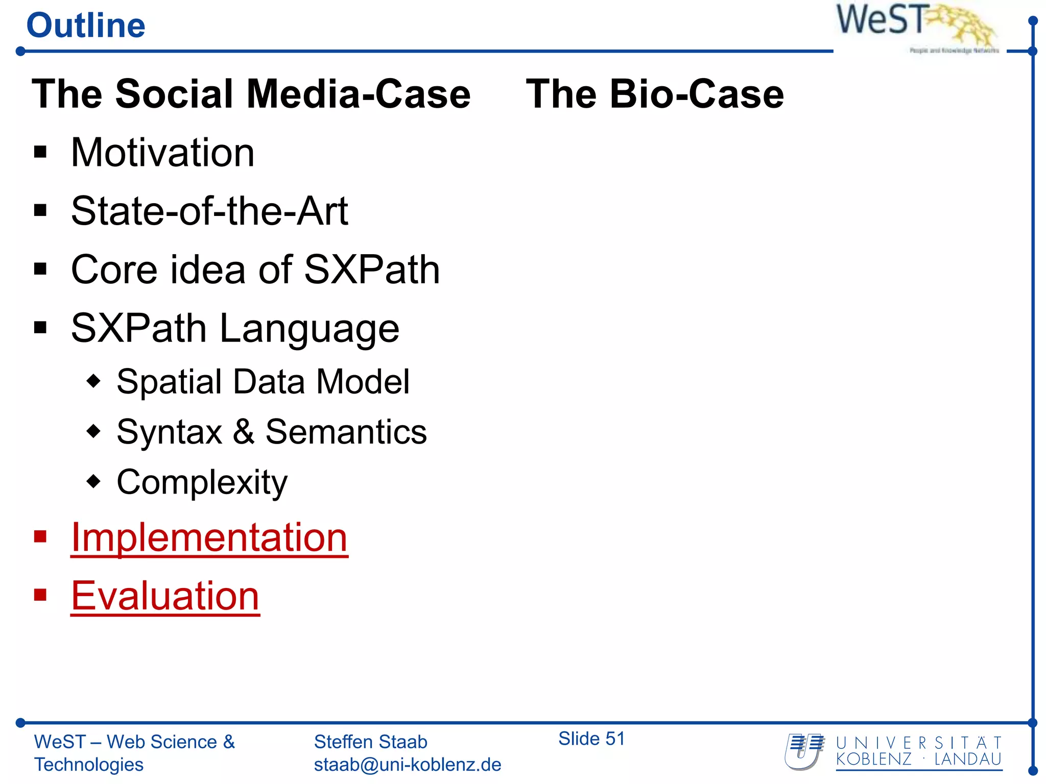 Outline

The Social Media-Case                         The Bio-Case
 Motivation
 State-of-the-Art
 Core idea of SXPath
 SXPath Language
     Spatial Data Model
     Syntax & Semantics
     Complexity
 Implementation
 Evaluation


WeST – Web Science &   Steffen Staab           Slide 51
Technologies           staab@uni-koblenz.de
 