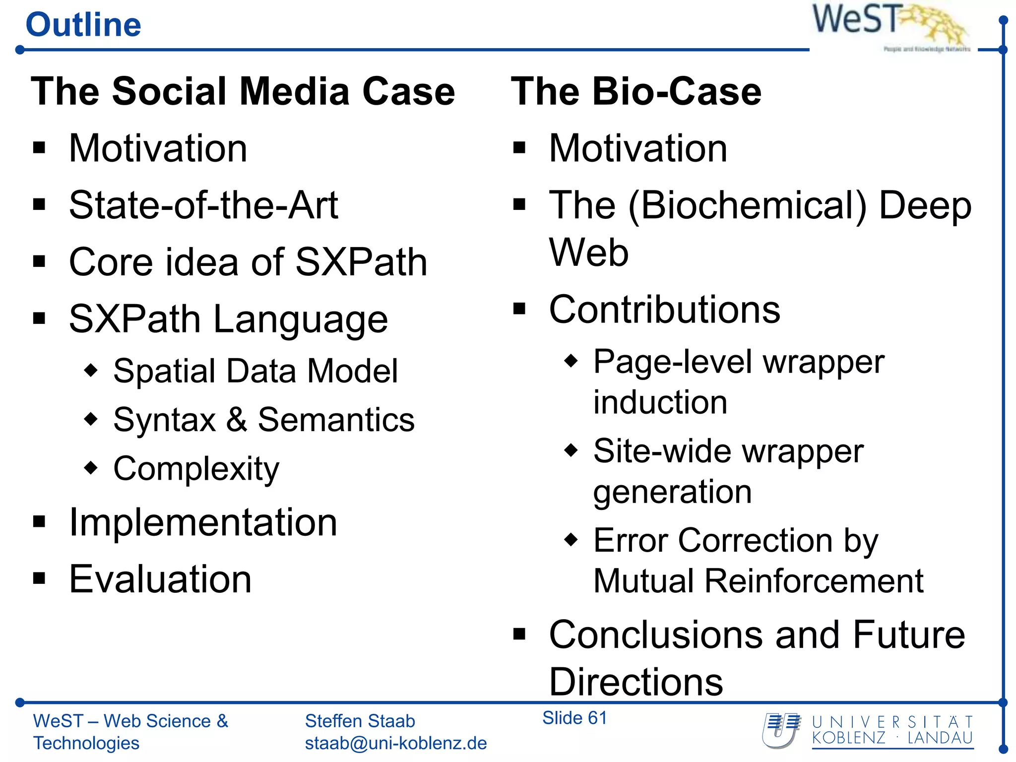 Outline

The Social Media Case                         The Bio-Case
 Motivation                                   Motivation
 State-of-the-Art                             The (Biochemical) Deep
 Core idea of SXPath                           Web
 SXPath Language                              Contributions
     Spatial Data Model                          Page-level wrapper
                                                   induction
     Syntax & Semantics
                                                  Site-wide wrapper
     Complexity
                                                   generation
 Implementation                                  Error Correction by
 Evaluation                                       Mutual Reinforcement
                                               Conclusions and Future
                                                Directions
WeST – Web Science &   Steffen Staab           Slide 61
Technologies           staab@uni-koblenz.de
 