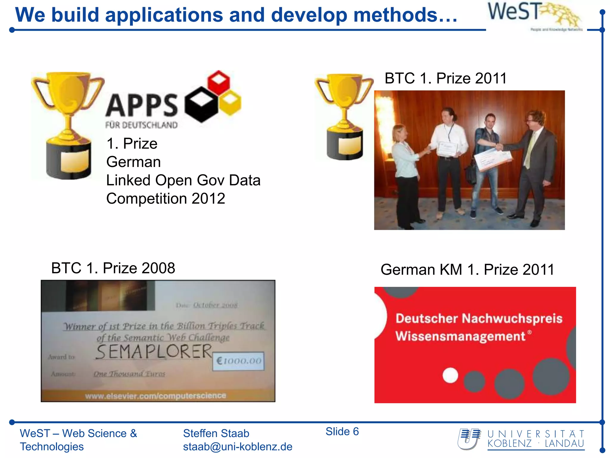 We build applications and develop methods…


                                                          BTC 1. Prize 2011



              1. Prize
              German
              Linked Open Gov Data
              Competition 2012



     BTC 1. Prize 2008                                    German KM 1. Prize 2011




WeST – Web Science &     Steffen Staab          Slide 6
Technologies             staab@uni-koblenz.de
 