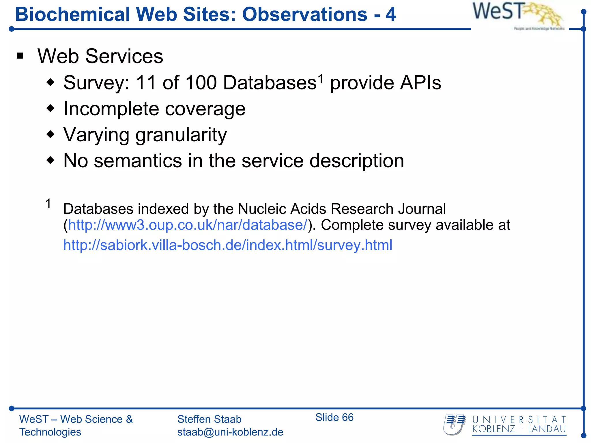 Biochemical Web Sites: Observations - 4

 Web Services
   Survey: 11 of 100 Databases1 provide APIs
   Incomplete coverage
   Varying granularity
   No semantics in the service description

    1 Databases indexed by the Nucleic Acids Research Journal
       (http://www3.oup.co.uk/nar/database/). Complete survey available at
       http://sabiork.villa-bosch.de/index.html/survey.html




WeST – Web Science &    Steffen Staab          Slide 66
Technologies            staab@uni-koblenz.de
 