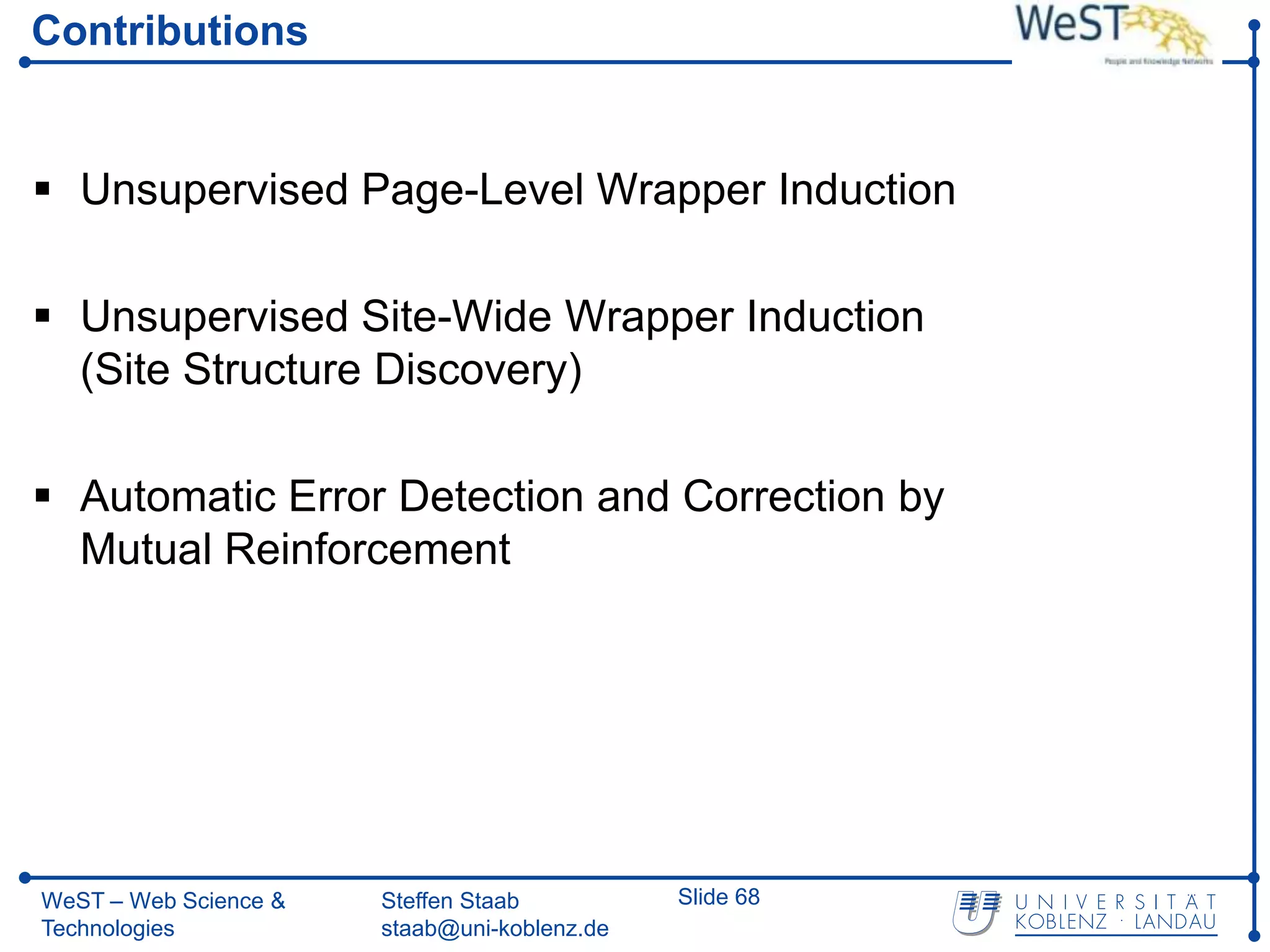 Contributions


 Unsupervised Page-Level Wrapper Induction

 Unsupervised Site-Wide Wrapper Induction
  (Site Structure Discovery)

 Automatic Error Detection and Correction by
  Mutual Reinforcement




WeST – Web Science &   Steffen Staab          Slide 68
Technologies           staab@uni-koblenz.de
 