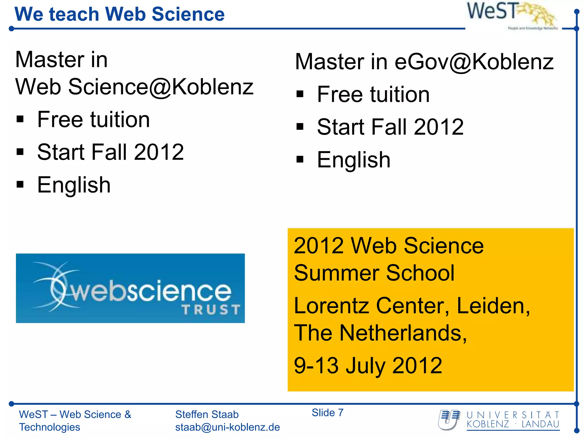We teach Web Science

Master in                                     Master in eGov@Koblenz
Web Science@Koblenz                            Free tuition
 Free tuition                                 Start Fall 2012
 Start Fall 2012                              English
 English

                                              2012 Web Science
                                              Summer School
                                              Lorentz Center, Leiden,
                                              The Netherlands,
                                              9-13 July 2012
WeST – Web Science &   Steffen Staab           Slide 7
Technologies           staab@uni-koblenz.de
 