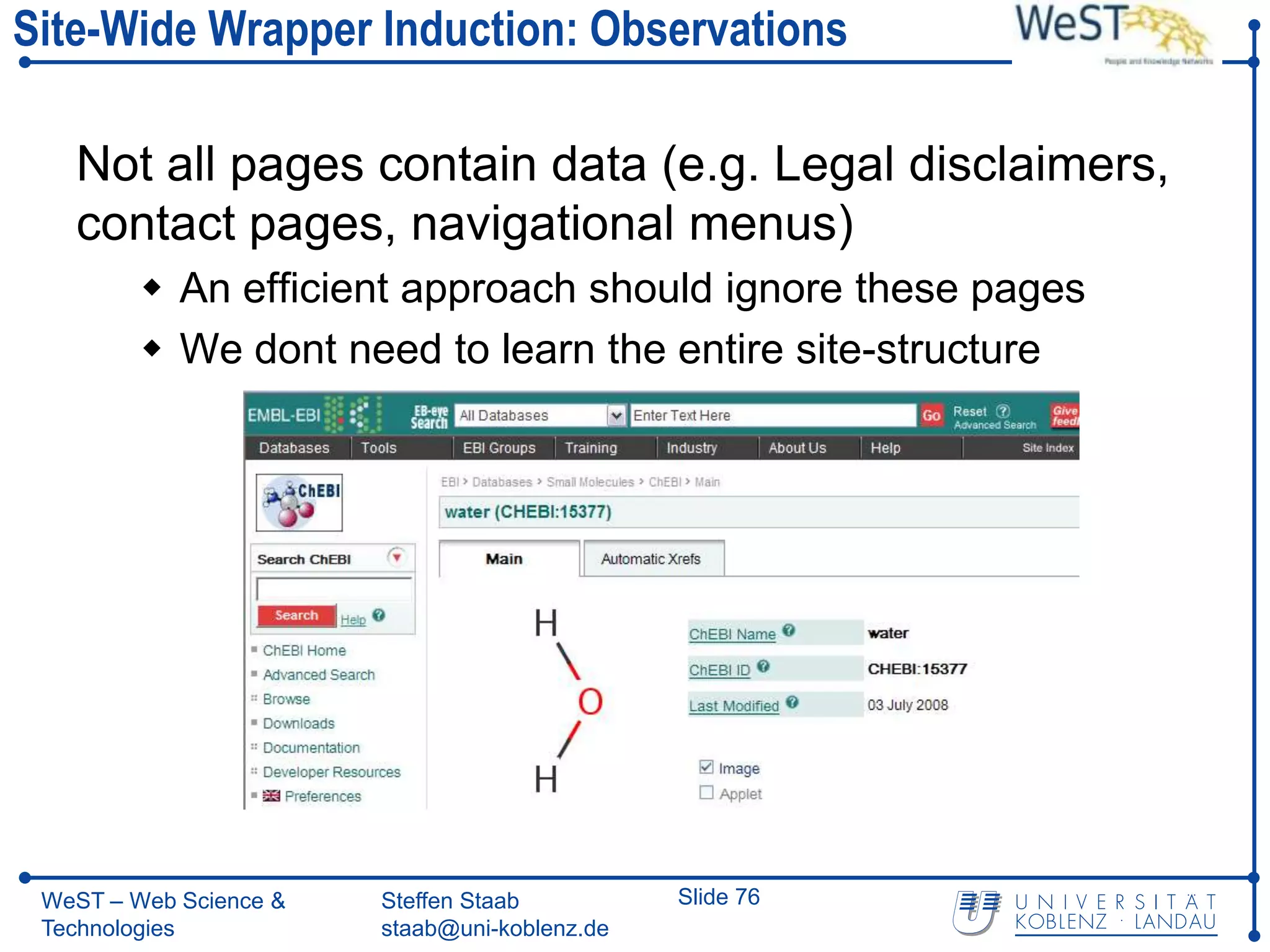 Site-Wide Wrapper Induction: Observations

   Not all pages contain data (e.g. Legal disclaimers,
   contact pages, navigational menus)
          An efficient approach should ignore these pages
          We dont need to learn the entire site-structure




 WeST – Web Science &   Steffen Staab          Slide 76
 Technologies           staab@uni-koblenz.de
 