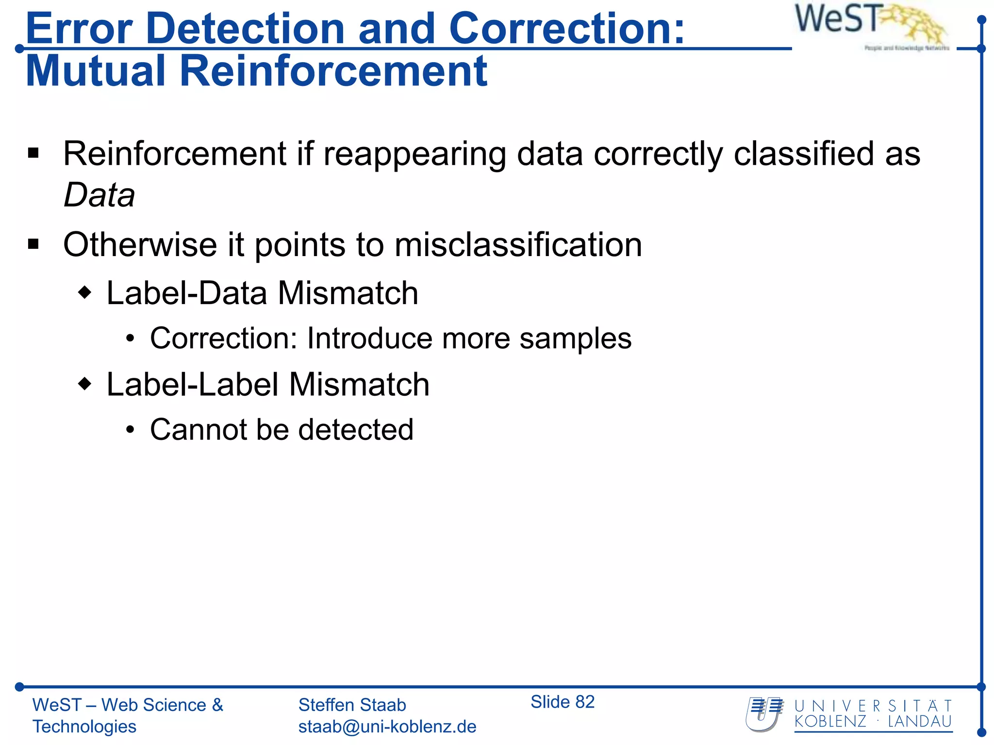 Error Detection and Correction:
Mutual Reinforcement
 Reinforcement if reappearing data correctly classified as
  Data
 Otherwise it points to misclassification
   Label-Data Mismatch
         • Correction: Introduce more samples
     Label-Label Mismatch
         • Cannot be detected




WeST – Web Science &   Steffen Staab          Slide 82
Technologies           staab@uni-koblenz.de
 