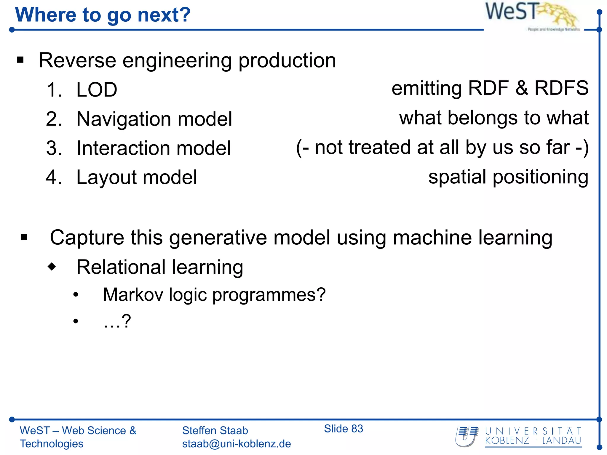 Where to go next?

 Reverse engineering production
  1. LOD                               emitting RDF & RDFS
  2. Navigation model                   what belongs to what
  3. Interaction model     (- not treated at all by us so far -)
  4. Layout model                          spatial positioning


 Capture this generative model using machine learning
   Relational learning
         •    Markov logic programmes?
         •    …?




WeST – Web Science &   Steffen Staab          Slide 83
Technologies           staab@uni-koblenz.de
 