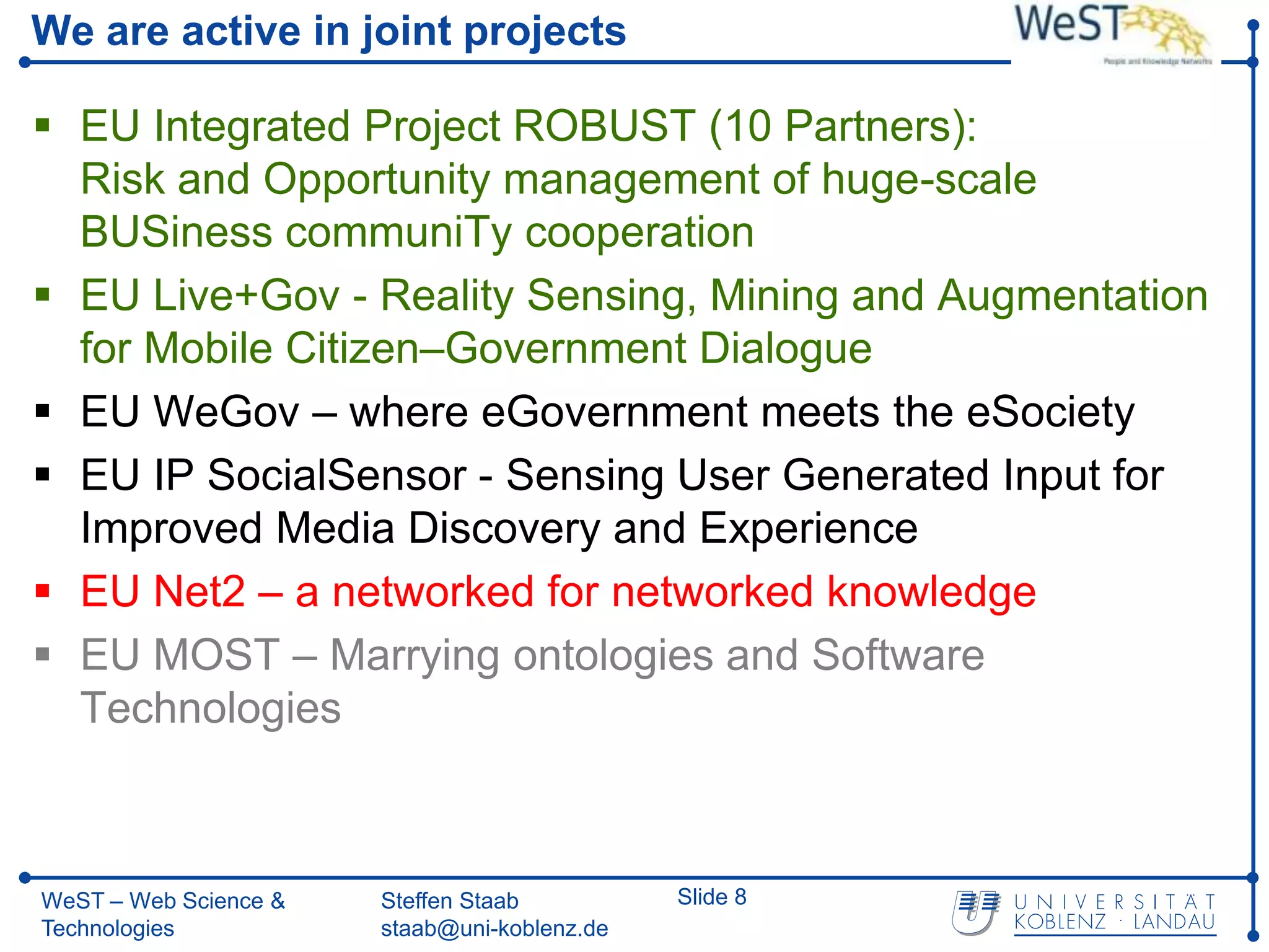 We are active in joint projects

 EU Integrated Project ROBUST (10 Partners):
  Risk and Opportunity management of huge-scale
  BUSiness communiTy cooperation
 EU Live+Gov - Reality Sensing, Mining and Augmentation
  for Mobile Citizen–Government Dialogue
 EU WeGov – where eGovernment meets the eSociety
 EU IP SocialSensor - Sensing User Generated Input for
  Improved Media Discovery and Experience
 EU Net2 – a networked for networked knowledge
 EU MOST – Marrying ontologies and Software
  Technologies



WeST – Web Science &   Steffen Staab          Slide 8
Technologies           staab@uni-koblenz.de
 