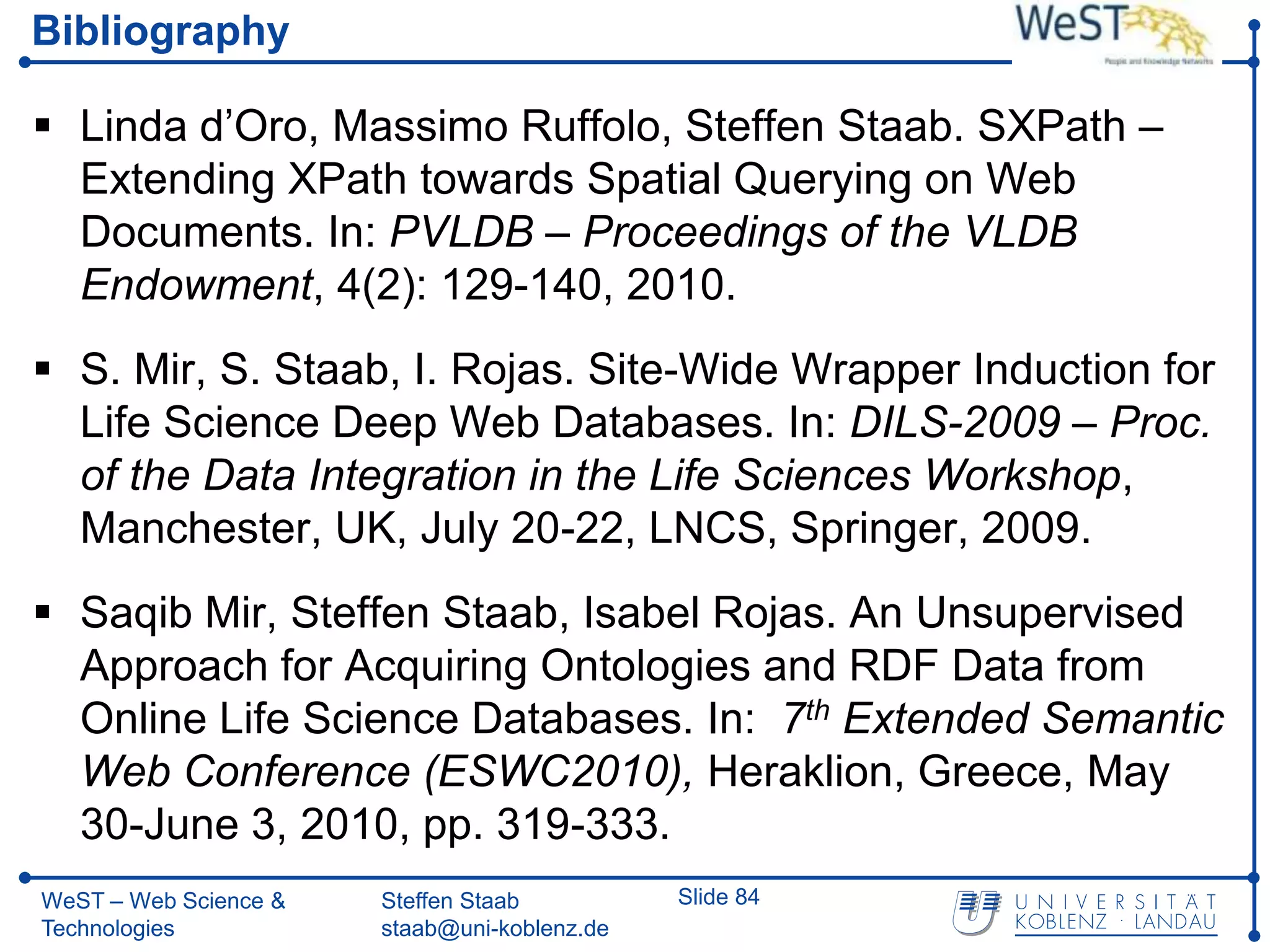 Bibliography

 Linda d’Oro, Massimo Ruffolo, Steffen Staab. SXPath –
  Extending XPath towards Spatial Querying on Web
  Documents. In: PVLDB – Proceedings of the VLDB
  Endowment, 4(2): 129-140, 2010.
 S. Mir, S. Staab, I. Rojas. Site-Wide Wrapper Induction for
  Life Science Deep Web Databases. In: DILS-2009 – Proc.
  of the Data Integration in the Life Sciences Workshop,
  Manchester, UK, July 20-22, LNCS, Springer, 2009.
 Saqib Mir, Steffen Staab, Isabel Rojas. An Unsupervised
  Approach for Acquiring Ontologies and RDF Data from
  Online Life Science Databases. In: 7th Extended Semantic
  Web Conference (ESWC2010), Heraklion, Greece, May
  30-June 3, 2010, pp. 319-333.
WeST – Web Science &   Steffen Staab          Slide 84
Technologies           staab@uni-koblenz.de
 