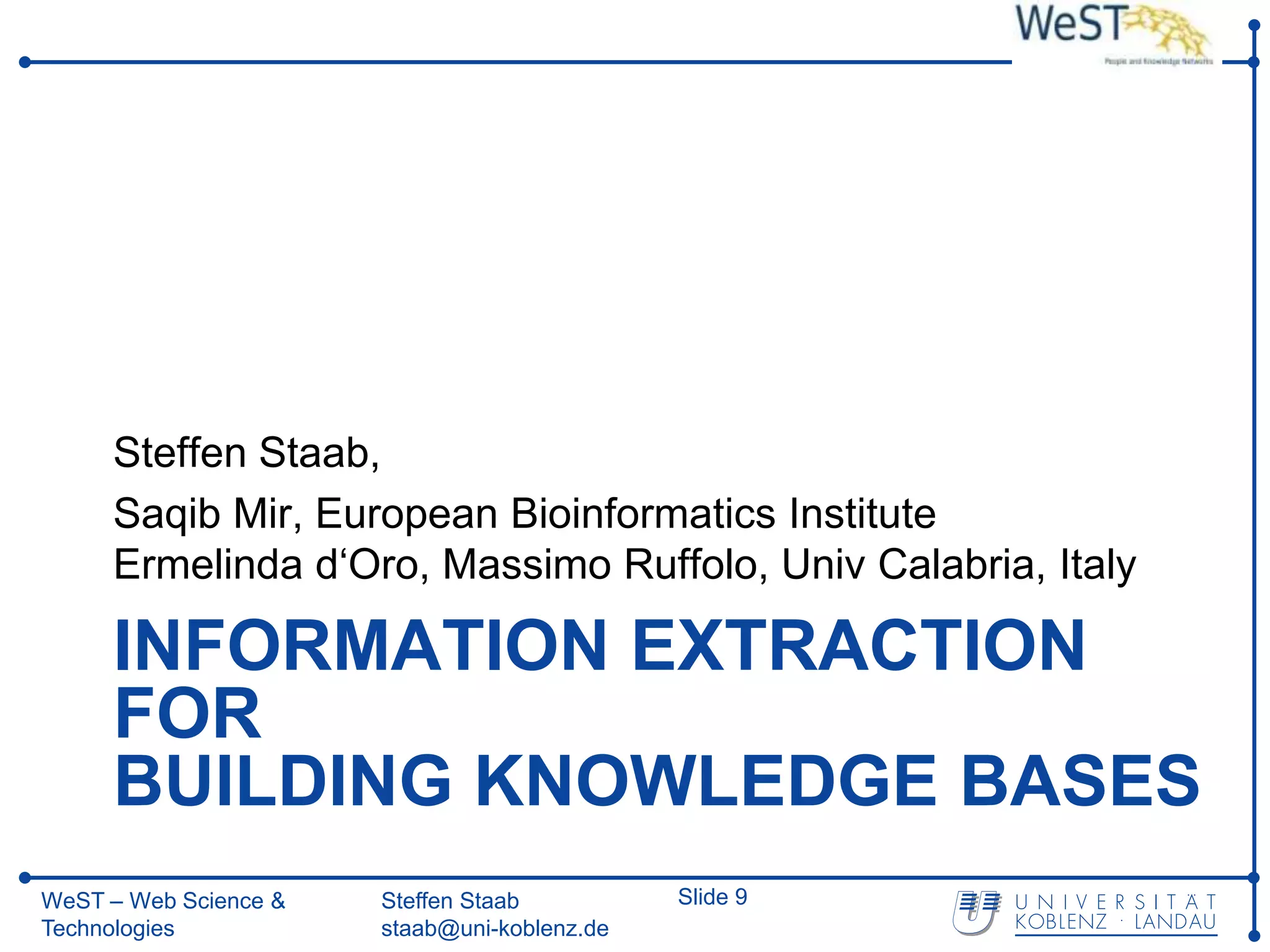 Steffen Staab,
     Saqib Mir, European Bioinformatics Institute
     Ermelinda d‘Oro, Massimo Ruffolo, Univ Calabria, Italy

     INFORMATION EXTRACTION
     FOR
     BUILDING KNOWLEDGE BASES
WeST – Web Science &   Steffen Staab          Slide 9
Technologies           staab@uni-koblenz.de
 