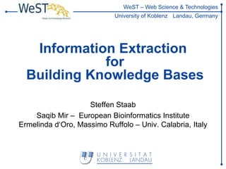 WeST – Web Science & Technologies
                            University of Koblenz Landau, Germany




   Information Extraction
             for
  Building Knowledge Bases

                    Steffen Staab
    Saqib Mir – European Bioinformatics Institute
Ermelinda d‘Oro, Massimo Ruffolo – Univ. Calabria, Italy
 