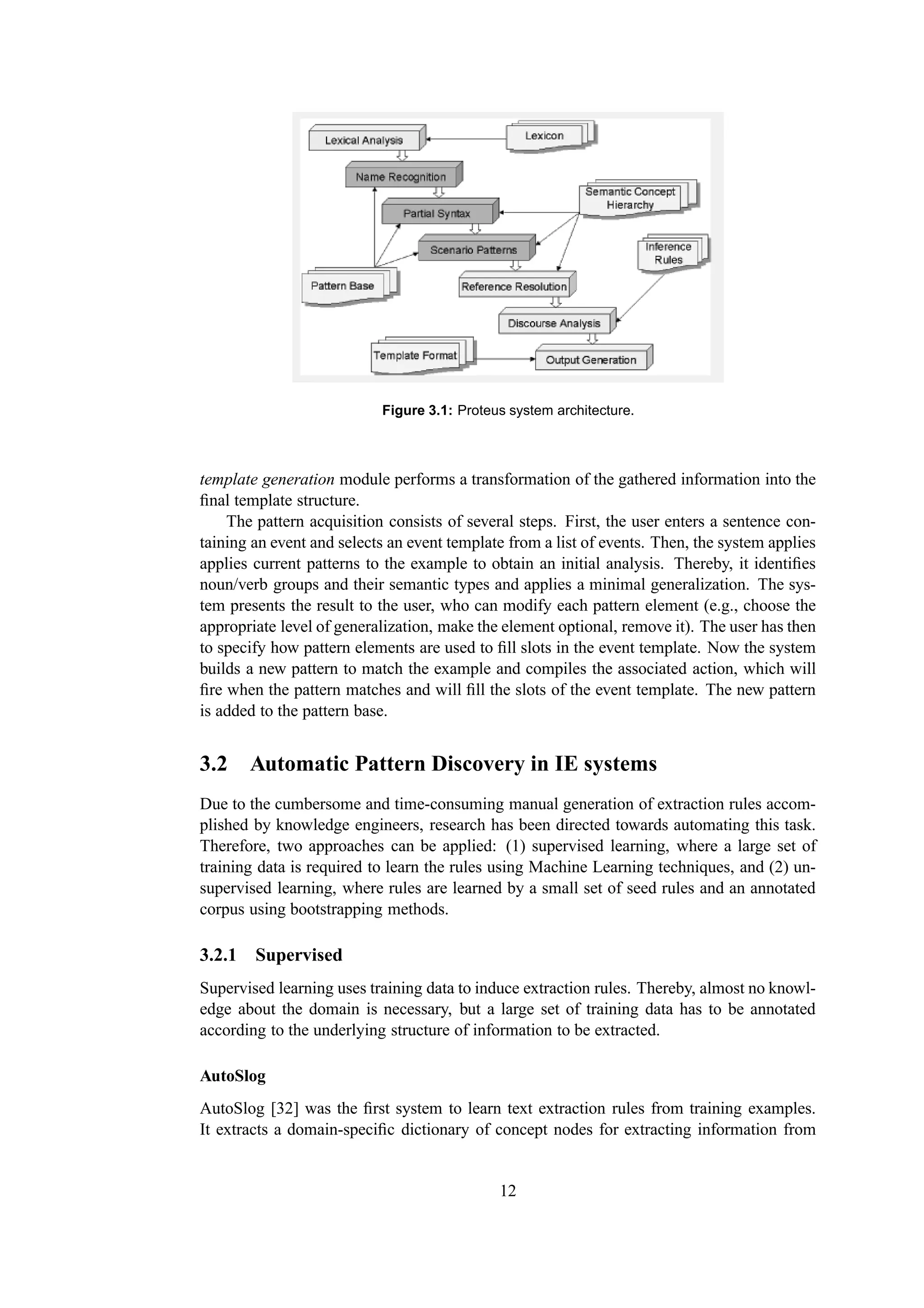 Figure 3.1: Proteus system architecture.



template generation module performs a transformation of the gathered information into the
ﬁnal template structure.
    The pattern acquisition consists of several steps. First, the user enters a sentence con-
taining an event and selects an event template from a list of events. Then, the system applies
applies current patterns to the example to obtain an initial analysis. Thereby, it identiﬁes
noun/verb groups and their semantic types and applies a minimal generalization. The sys-
tem presents the result to the user, who can modify each pattern element (e.g., choose the
appropriate level of generalization, make the element optional, remove it). The user has then
to specify how pattern elements are used to ﬁll slots in the event template. Now the system
builds a new pattern to match the example and compiles the associated action, which will
ﬁre when the pattern matches and will ﬁll the slots of the event template. The new pattern
is added to the pattern base.


3.2 Automatic Pattern Discovery in IE systems
Due to the cumbersome and time-consuming manual generation of extraction rules accom-
plished by knowledge engineers, research has been directed towards automating this task.
Therefore, two approaches can be applied: (1) supervised learning, where a large set of
training data is required to learn the rules using Machine Learning techniques, and (2) un-
supervised learning, where rules are learned by a small set of seed rules and an annotated
corpus using bootstrapping methods.

3.2.1 Supervised
Supervised learning uses training data to induce extraction rules. Thereby, almost no knowl-
edge about the domain is necessary, but a large set of training data has to be annotated
according to the underlying structure of information to be extracted.

AutoSlog
AutoSlog [32] was the ﬁrst system to learn text extraction rules from training examples.
It extracts a domain-speciﬁc dictionary of concept nodes for extracting information from


                                             12
 