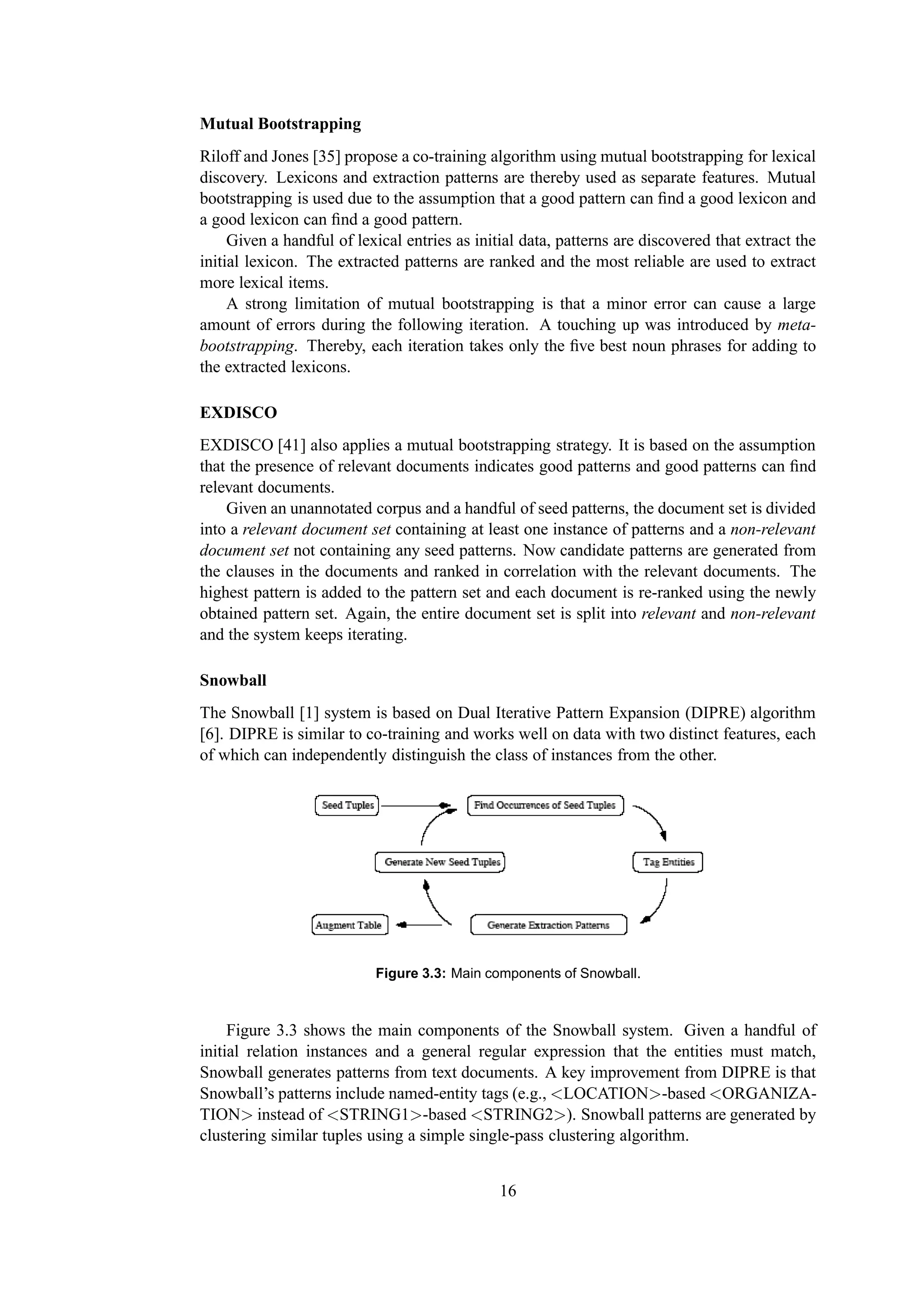 Mutual Bootstrapping
Riloff and Jones [35] propose a co-training algorithm using mutual bootstrapping for lexical
discovery. Lexicons and extraction patterns are thereby used as separate features. Mutual
bootstrapping is used due to the assumption that a good pattern can ﬁnd a good lexicon and
a good lexicon can ﬁnd a good pattern.
     Given a handful of lexical entries as initial data, patterns are discovered that extract the
initial lexicon. The extracted patterns are ranked and the most reliable are used to extract
more lexical items.
     A strong limitation of mutual bootstrapping is that a minor error can cause a large
amount of errors during the following iteration. A touching up was introduced by meta-
bootstrapping. Thereby, each iteration takes only the ﬁve best noun phrases for adding to
the extracted lexicons.

EXDISCO
EXDISCO [41] also applies a mutual bootstrapping strategy. It is based on the assumption
that the presence of relevant documents indicates good patterns and good patterns can ﬁnd
relevant documents.
    Given an unannotated corpus and a handful of seed patterns, the document set is divided
into a relevant document set containing at least one instance of patterns and a non-relevant
document set not containing any seed patterns. Now candidate patterns are generated from
the clauses in the documents and ranked in correlation with the relevant documents. The
highest pattern is added to the pattern set and each document is re-ranked using the newly
obtained pattern set. Again, the entire document set is split into relevant and non-relevant
and the system keeps iterating.

Snowball
The Snowball [1] system is based on Dual Iterative Pattern Expansion (DIPRE) algorithm
[6]. DIPRE is similar to co-training and works well on data with two distinct features, each
of which can independently distinguish the class of instances from the other.




                           Figure 3.3: Main components of Snowball.



     Figure 3.3 shows the main components of the Snowball system. Given a handful of
initial relation instances and a general regular expression that the entities must match,
Snowball generates patterns from text documents. A key improvement from DIPRE is that
Snowball’s patterns include named-entity tags (e.g., <LOCATION>-based <ORGANIZA-
TION> instead of <STRING1>-based <STRING2>). Snowball patterns are generated by
clustering similar tuples using a simple single-pass clustering algorithm.


                                               16
 