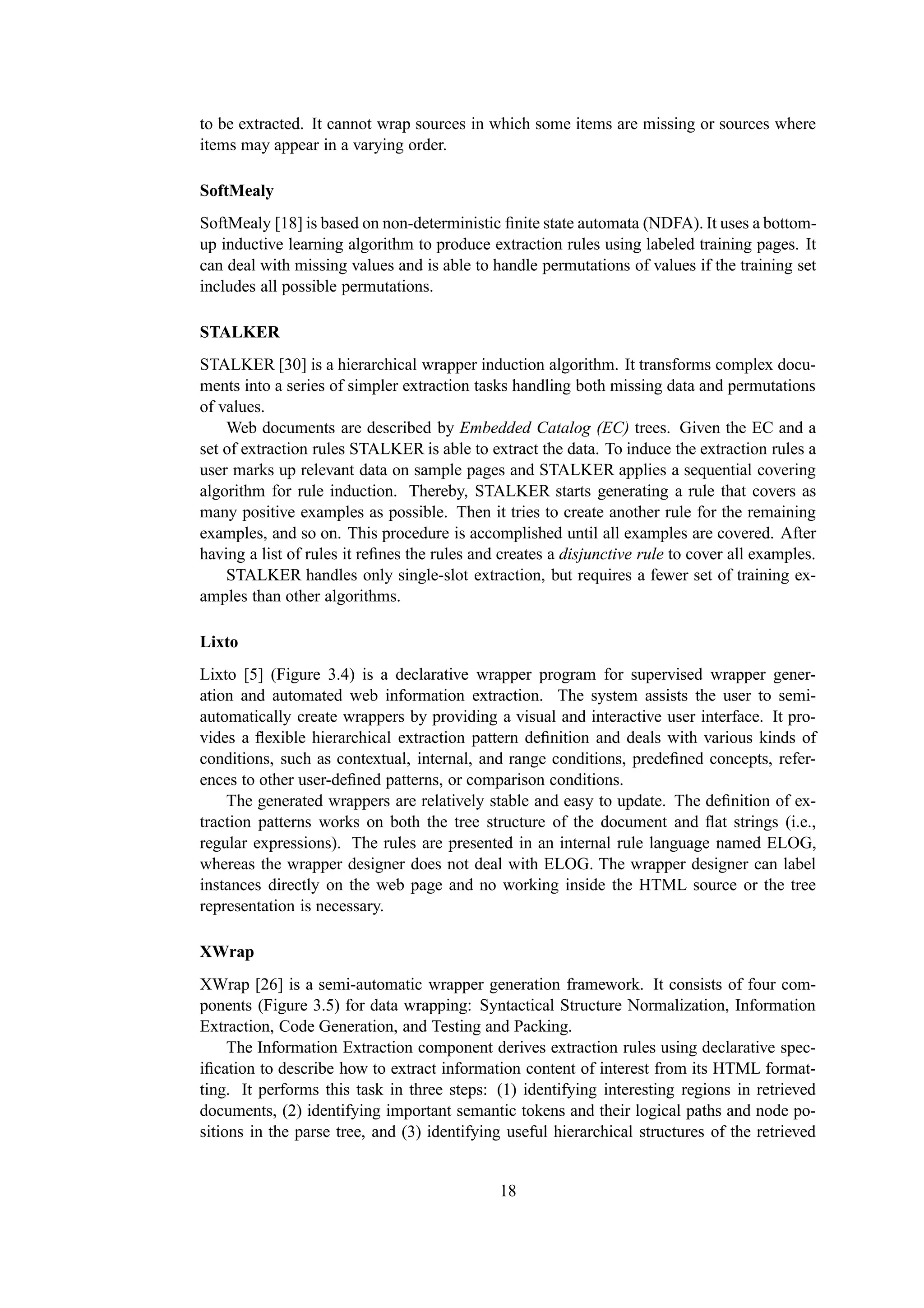 to be extracted. It cannot wrap sources in which some items are missing or sources where
items may appear in a varying order.

SoftMealy
SoftMealy [18] is based on non-deterministic ﬁnite state automata (NDFA). It uses a bottom-
up inductive learning algorithm to produce extraction rules using labeled training pages. It
can deal with missing values and is able to handle permutations of values if the training set
includes all possible permutations.

STALKER
STALKER [30] is a hierarchical wrapper induction algorithm. It transforms complex docu-
ments into a series of simpler extraction tasks handling both missing data and permutations
of values.
    Web documents are described by Embedded Catalog (EC) trees. Given the EC and a
set of extraction rules STALKER is able to extract the data. To induce the extraction rules a
user marks up relevant data on sample pages and STALKER applies a sequential covering
algorithm for rule induction. Thereby, STALKER starts generating a rule that covers as
many positive examples as possible. Then it tries to create another rule for the remaining
examples, and so on. This procedure is accomplished until all examples are covered. After
having a list of rules it reﬁnes the rules and creates a disjunctive rule to cover all examples.
    STALKER handles only single-slot extraction, but requires a fewer set of training ex-
amples than other algorithms.

Lixto
Lixto [5] (Figure 3.4) is a declarative wrapper program for supervised wrapper gener-
ation and automated web information extraction. The system assists the user to semi-
automatically create wrappers by providing a visual and interactive user interface. It pro-
vides a ﬂexible hierarchical extraction pattern deﬁnition and deals with various kinds of
conditions, such as contextual, internal, and range conditions, predeﬁned concepts, refer-
ences to other user-deﬁned patterns, or comparison conditions.
    The generated wrappers are relatively stable and easy to update. The deﬁnition of ex-
traction patterns works on both the tree structure of the document and ﬂat strings (i.e.,
regular expressions). The rules are presented in an internal rule language named ELOG,
whereas the wrapper designer does not deal with ELOG. The wrapper designer can label
instances directly on the web page and no working inside the HTML source or the tree
representation is necessary.

XWrap
XWrap [26] is a semi-automatic wrapper generation framework. It consists of four com-
ponents (Figure 3.5) for data wrapping: Syntactical Structure Normalization, Information
Extraction, Code Generation, and Testing and Packing.
     The Information Extraction component derives extraction rules using declarative spec-
iﬁcation to describe how to extract information content of interest from its HTML format-
ting. It performs this task in three steps: (1) identifying interesting regions in retrieved
documents, (2) identifying important semantic tokens and their logical paths and node po-
sitions in the parse tree, and (3) identifying useful hierarchical structures of the retrieved


                                              18
 