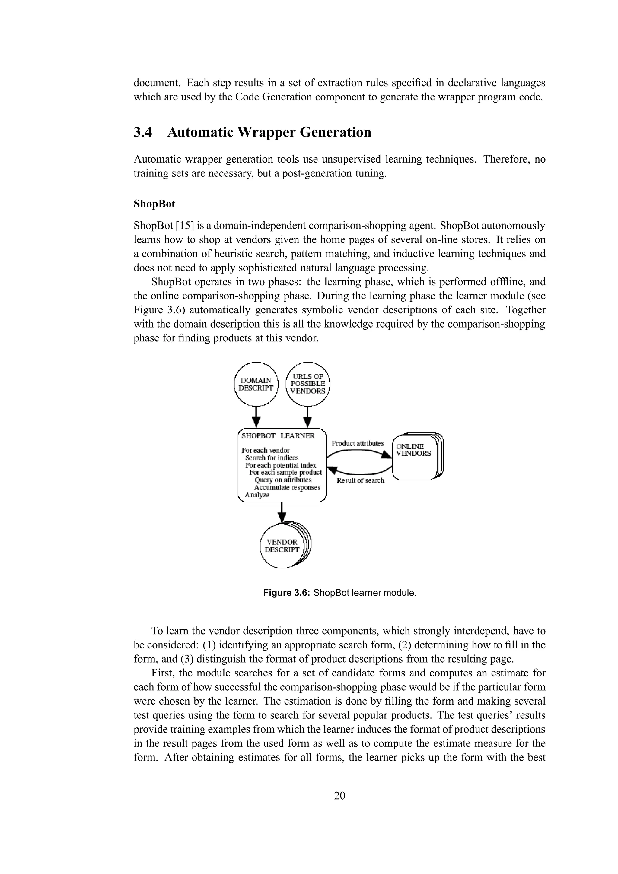 document. Each step results in a set of extraction rules speciﬁed in declarative languages
which are used by the Code Generation component to generate the wrapper program code.


3.4 Automatic Wrapper Generation
Automatic wrapper generation tools use unsupervised learning techniques. Therefore, no
training sets are necessary, but a post-generation tuning.

ShopBot
ShopBot [15] is a domain-independent comparison-shopping agent. ShopBot autonomously
learns how to shop at vendors given the home pages of several on-line stores. It relies on
a combination of heuristic search, pattern matching, and inductive learning techniques and
does not need to apply sophisticated natural language processing.
    ShopBot operates in two phases: the learning phase, which is performed offﬂine, and
the online comparison-shopping phase. During the learning phase the learner module (see
Figure 3.6) automatically generates symbolic vendor descriptions of each site. Together
with the domain description this is all the knowledge required by the comparison-shopping
phase for ﬁnding products at this vendor.




                             Figure 3.6: ShopBot learner module.



     To learn the vendor description three components, which strongly interdepend, have to
be considered: (1) identifying an appropriate search form, (2) determining how to ﬁll in the
form, and (3) distinguish the format of product descriptions from the resulting page.
     First, the module searches for a set of candidate forms and computes an estimate for
each form of how successful the comparison-shopping phase would be if the particular form
were chosen by the learner. The estimation is done by ﬁlling the form and making several
test queries using the form to search for several popular products. The test queries’ results
provide training examples from which the learner induces the format of product descriptions
in the result pages from the used form as well as to compute the estimate measure for the
form. After obtaining estimates for all forms, the learner picks up the form with the best


                                             20
 