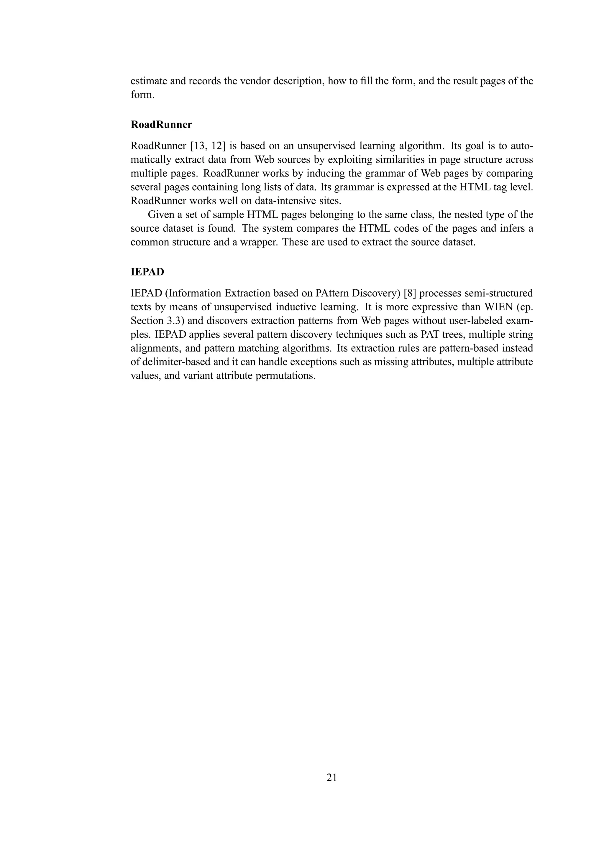 estimate and records the vendor description, how to ﬁll the form, and the result pages of the
form.

RoadRunner
RoadRunner [13, 12] is based on an unsupervised learning algorithm. Its goal is to auto-
matically extract data from Web sources by exploiting similarities in page structure across
multiple pages. RoadRunner works by inducing the grammar of Web pages by comparing
several pages containing long lists of data. Its grammar is expressed at the HTML tag level.
RoadRunner works well on data-intensive sites.
    Given a set of sample HTML pages belonging to the same class, the nested type of the
source dataset is found. The system compares the HTML codes of the pages and infers a
common structure and a wrapper. These are used to extract the source dataset.

IEPAD
IEPAD (Information Extraction based on PAttern Discovery) [8] processes semi-structured
texts by means of unsupervised inductive learning. It is more expressive than WIEN (cp.
Section 3.3) and discovers extraction patterns from Web pages without user-labeled exam-
ples. IEPAD applies several pattern discovery techniques such as PAT trees, multiple string
alignments, and pattern matching algorithms. Its extraction rules are pattern-based instead
of delimiter-based and it can handle exceptions such as missing attributes, multiple attribute
values, and variant attribute permutations.




                                             21
 