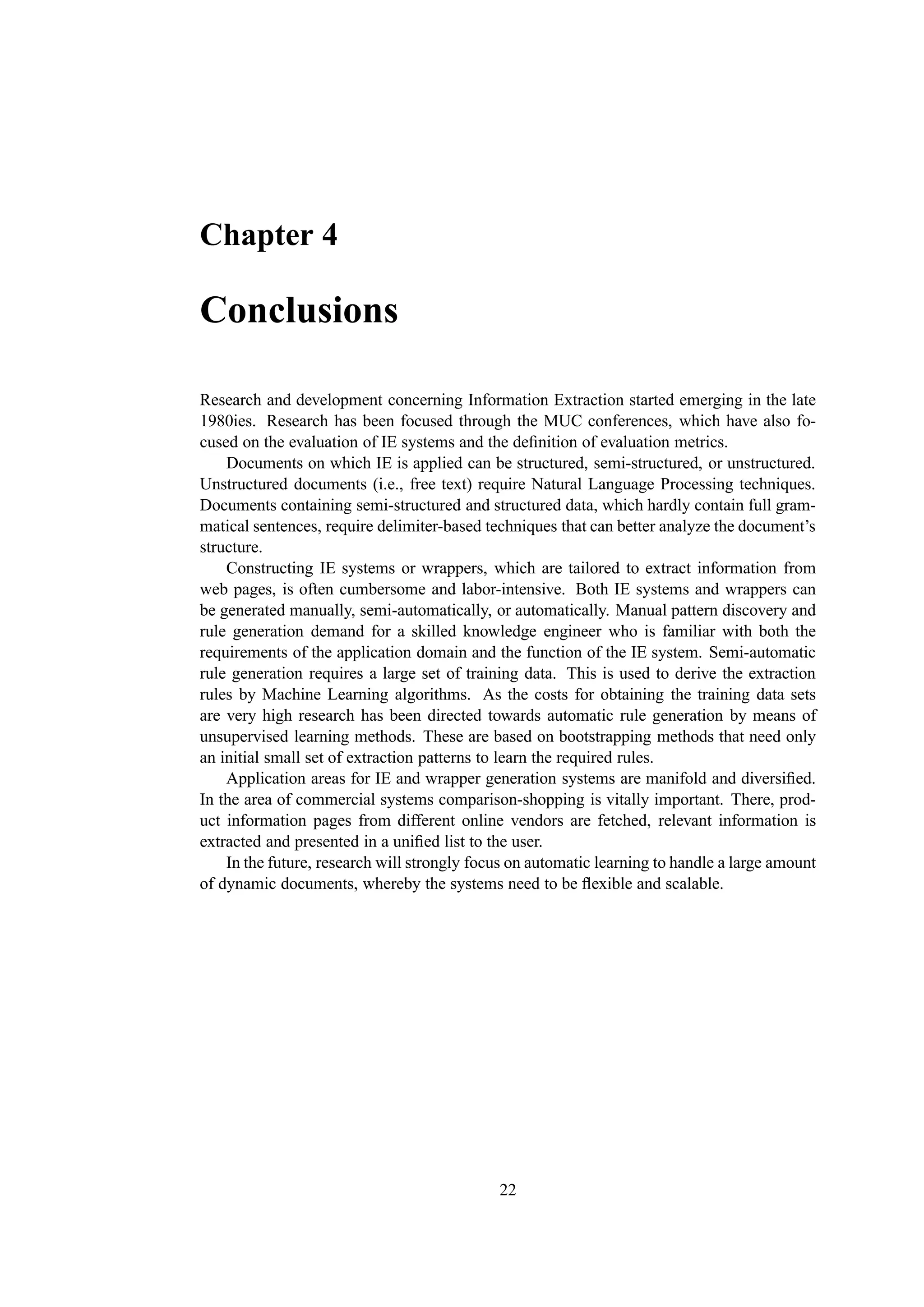 Chapter 4

Conclusions

Research and development concerning Information Extraction started emerging in the late
1980ies. Research has been focused through the MUC conferences, which have also fo-
cused on the evaluation of IE systems and the deﬁnition of evaluation metrics.
    Documents on which IE is applied can be structured, semi-structured, or unstructured.
Unstructured documents (i.e., free text) require Natural Language Processing techniques.
Documents containing semi-structured and structured data, which hardly contain full gram-
matical sentences, require delimiter-based techniques that can better analyze the document’s
structure.
    Constructing IE systems or wrappers, which are tailored to extract information from
web pages, is often cumbersome and labor-intensive. Both IE systems and wrappers can
be generated manually, semi-automatically, or automatically. Manual pattern discovery and
rule generation demand for a skilled knowledge engineer who is familiar with both the
requirements of the application domain and the function of the IE system. Semi-automatic
rule generation requires a large set of training data. This is used to derive the extraction
rules by Machine Learning algorithms. As the costs for obtaining the training data sets
are very high research has been directed towards automatic rule generation by means of
unsupervised learning methods. These are based on bootstrapping methods that need only
an initial small set of extraction patterns to learn the required rules.
    Application areas for IE and wrapper generation systems are manifold and diversiﬁed.
In the area of commercial systems comparison-shopping is vitally important. There, prod-
uct information pages from different online vendors are fetched, relevant information is
extracted and presented in a uniﬁed list to the user.
    In the future, research will strongly focus on automatic learning to handle a large amount
of dynamic documents, whereby the systems need to be ﬂexible and scalable.




                                             22
 