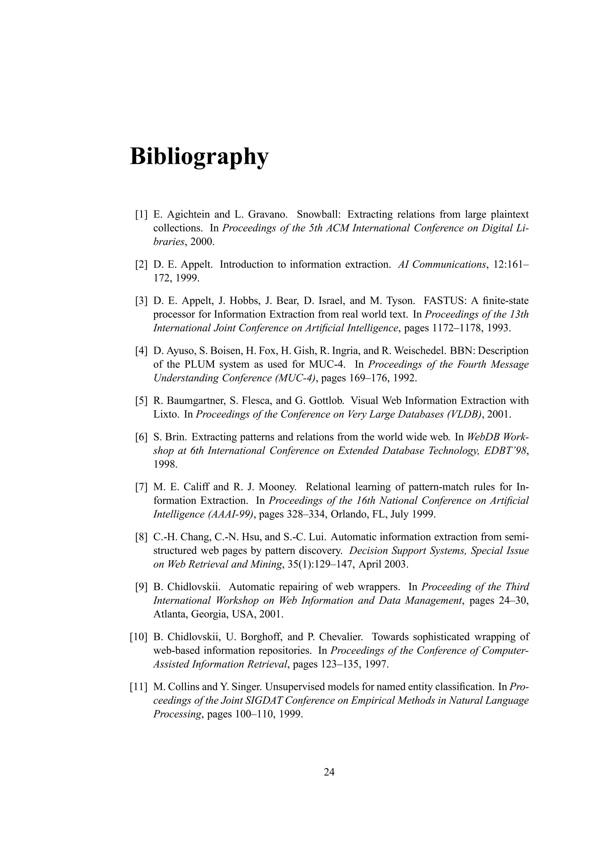 Bibliography

 [1] E. Agichtein and L. Gravano. Snowball: Extracting relations from large plaintext
     collections. In Proceedings of the 5th ACM International Conference on Digital Li-
     braries, 2000.

 [2] D. E. Appelt. Introduction to information extraction. AI Communications, 12:161–
     172, 1999.

 [3] D. E. Appelt, J. Hobbs, J. Bear, D. Israel, and M. Tyson. FASTUS: A ﬁnite-state
     processor for Information Extraction from real world text. In Proceedings of the 13th
     International Joint Conference on Artiﬁcial Intelligence, pages 1172–1178, 1993.

 [4] D. Ayuso, S. Boisen, H. Fox, H. Gish, R. Ingria, and R. Weischedel. BBN: Description
     of the PLUM system as used for MUC-4. In Proceedings of the Fourth Message
     Understanding Conference (MUC-4), pages 169–176, 1992.

 [5] R. Baumgartner, S. Flesca, and G. Gottlob. Visual Web Information Extraction with
     Lixto. In Proceedings of the Conference on Very Large Databases (VLDB), 2001.

 [6] S. Brin. Extracting patterns and relations from the world wide web. In WebDB Work-
     shop at 6th International Conference on Extended Database Technology, EDBT’98,
     1998.

 [7] M. E. Califf and R. J. Mooney. Relational learning of pattern-match rules for In-
     formation Extraction. In Proceedings of the 16th National Conference on Artiﬁcial
     Intelligence (AAAI-99), pages 328–334, Orlando, FL, July 1999.

 [8] C.-H. Chang, C.-N. Hsu, and S.-C. Lui. Automatic information extraction from semi-
     structured web pages by pattern discovery. Decision Support Systems, Special Issue
     on Web Retrieval and Mining, 35(1):129–147, April 2003.

 [9] B. Chidlovskii. Automatic repairing of web wrappers. In Proceeding of the Third
     International Workshop on Web Information and Data Management, pages 24–30,
     Atlanta, Georgia, USA, 2001.

[10] B. Chidlovskii, U. Borghoff, and P. Chevalier. Towards sophisticated wrapping of
     web-based information repositories. In Proceedings of the Conference of Computer-
     Assisted Information Retrieval, pages 123–135, 1997.

[11] M. Collins and Y. Singer. Unsupervised models for named entity classiﬁcation. In Pro-
     ceedings of the Joint SIGDAT Conference on Empirical Methods in Natural Language
     Processing, pages 100–110, 1999.




                                           24
 