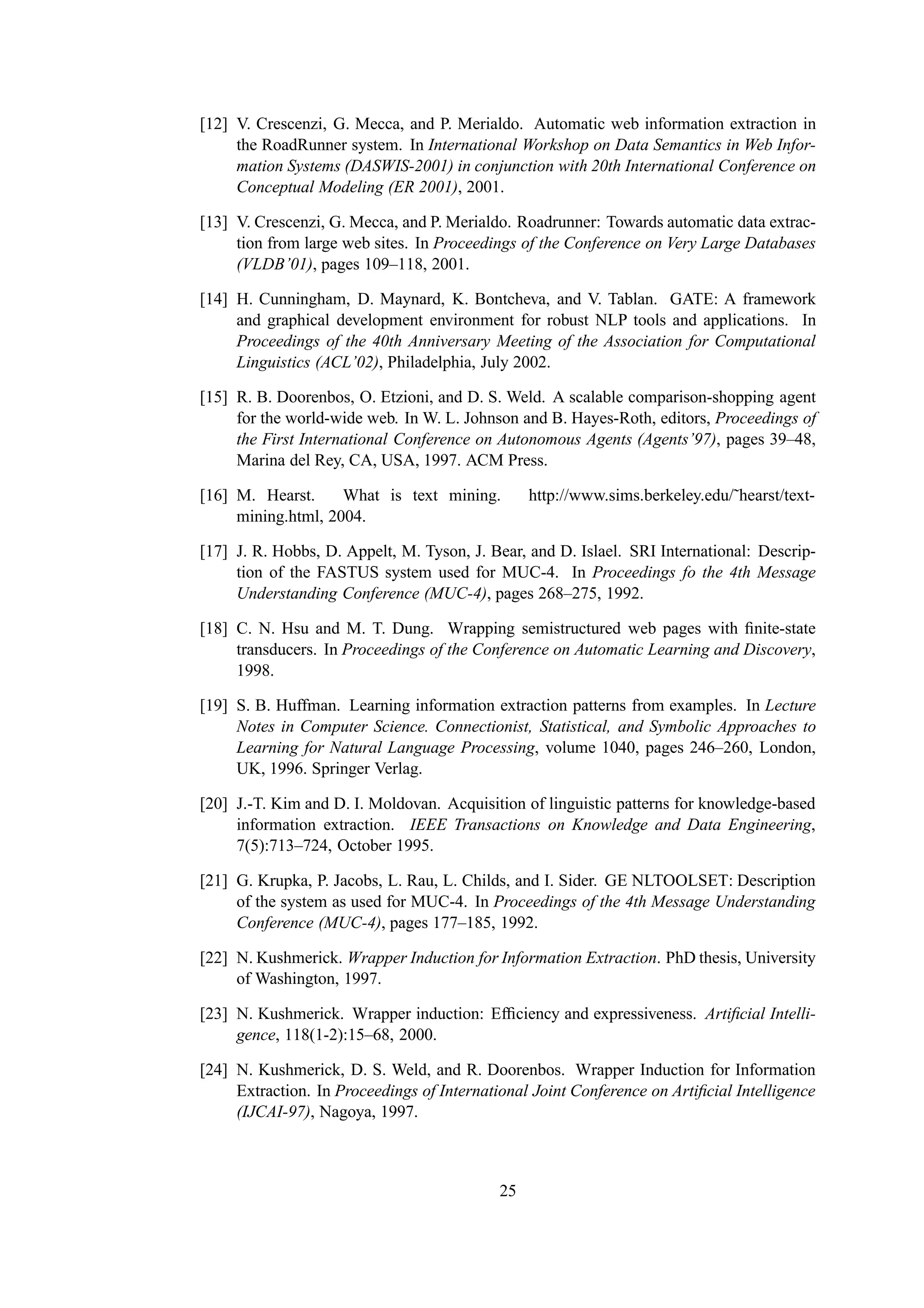 [12] V. Crescenzi, G. Mecca, and P. Merialdo. Automatic web information extraction in
     the RoadRunner system. In International Workshop on Data Semantics in Web Infor-
     mation Systems (DASWIS-2001) in conjunction with 20th International Conference on
     Conceptual Modeling (ER 2001), 2001.

[13] V. Crescenzi, G. Mecca, and P. Merialdo. Roadrunner: Towards automatic data extrac-
     tion from large web sites. In Proceedings of the Conference on Very Large Databases
     (VLDB’01), pages 109–118, 2001.

[14] H. Cunningham, D. Maynard, K. Bontcheva, and V. Tablan. GATE: A framework
     and graphical development environment for robust NLP tools and applications. In
     Proceedings of the 40th Anniversary Meeting of the Association for Computational
     Linguistics (ACL’02), Philadelphia, July 2002.

[15] R. B. Doorenbos, O. Etzioni, and D. S. Weld. A scalable comparison-shopping agent
     for the world-wide web. In W. L. Johnson and B. Hayes-Roth, editors, Proceedings of
     the First International Conference on Autonomous Agents (Agents’97), pages 39–48,
     Marina del Rey, CA, USA, 1997. ACM Press.

[16] M. Hearst.     What is text mining.         http://www.sims.berkeley.edu/˜hearst/text-
     mining.html, 2004.

[17] J. R. Hobbs, D. Appelt, M. Tyson, J. Bear, and D. Islael. SRI International: Descrip-
     tion of the FASTUS system used for MUC-4. In Proceedings fo the 4th Message
     Understanding Conference (MUC-4), pages 268–275, 1992.

[18] C. N. Hsu and M. T. Dung. Wrapping semistructured web pages with ﬁnite-state
     transducers. In Proceedings of the Conference on Automatic Learning and Discovery,
     1998.

[19] S. B. Huffman. Learning information extraction patterns from examples. In Lecture
     Notes in Computer Science. Connectionist, Statistical, and Symbolic Approaches to
     Learning for Natural Language Processing, volume 1040, pages 246–260, London,
     UK, 1996. Springer Verlag.

[20] J.-T. Kim and D. I. Moldovan. Acquisition of linguistic patterns for knowledge-based
     information extraction. IEEE Transactions on Knowledge and Data Engineering,
     7(5):713–724, October 1995.

[21] G. Krupka, P. Jacobs, L. Rau, L. Childs, and I. Sider. GE NLTOOLSET: Description
     of the system as used for MUC-4. In Proceedings of the 4th Message Understanding
     Conference (MUC-4), pages 177–185, 1992.

[22] N. Kushmerick. Wrapper Induction for Information Extraction. PhD thesis, University
     of Washington, 1997.

[23] N. Kushmerick. Wrapper induction: Efﬁciency and expressiveness. Artiﬁcial Intelli-
     gence, 118(1-2):15–68, 2000.

[24] N. Kushmerick, D. S. Weld, and R. Doorenbos. Wrapper Induction for Information
     Extraction. In Proceedings of International Joint Conference on Artiﬁcial Intelligence
     (IJCAI-97), Nagoya, 1997.



                                            25
 