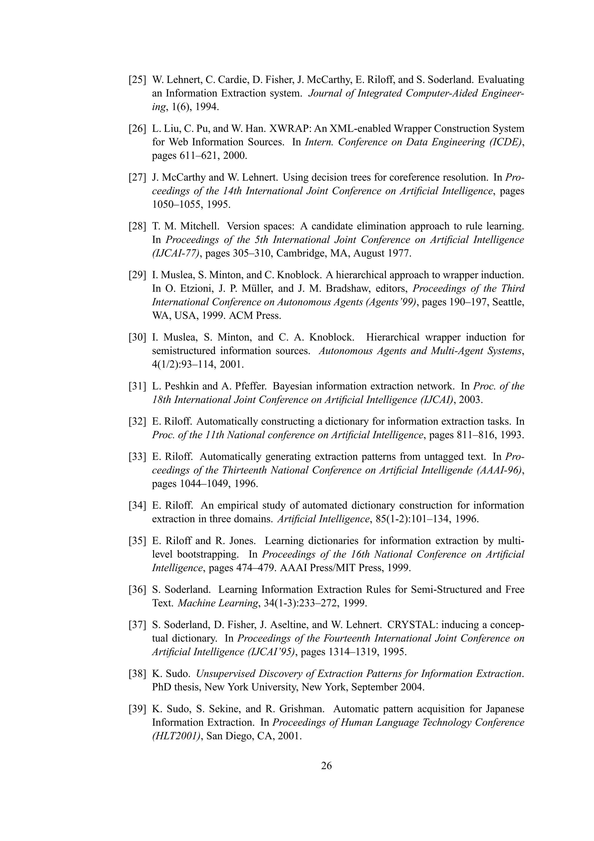 [25] W. Lehnert, C. Cardie, D. Fisher, J. McCarthy, E. Riloff, and S. Soderland. Evaluating
     an Information Extraction system. Journal of Integrated Computer-Aided Engineer-
     ing, 1(6), 1994.

[26] L. Liu, C. Pu, and W. Han. XWRAP: An XML-enabled Wrapper Construction System
     for Web Information Sources. In Intern. Conference on Data Engineering (ICDE),
     pages 611–621, 2000.

[27] J. McCarthy and W. Lehnert. Using decision trees for coreference resolution. In Pro-
     ceedings of the 14th International Joint Conference on Artiﬁcial Intelligence, pages
     1050–1055, 1995.
[28] T. M. Mitchell. Version spaces: A candidate elimination approach to rule learning.
     In Proceedings of the 5th International Joint Conference on Artiﬁcial Intelligence
     (IJCAI-77), pages 305–310, Cambridge, MA, August 1977.
[29] I. Muslea, S. Minton, and C. Knoblock. A hierarchical approach to wrapper induction.
     In O. Etzioni, J. P. M¨ ller, and J. M. Bradshaw, editors, Proceedings of the Third
                            u
     International Conference on Autonomous Agents (Agents’99), pages 190–197, Seattle,
     WA, USA, 1999. ACM Press.
[30] I. Muslea, S. Minton, and C. A. Knoblock. Hierarchical wrapper induction for
     semistructured information sources. Autonomous Agents and Multi-Agent Systems,
     4(1/2):93–114, 2001.

[31] L. Peshkin and A. Pfeffer. Bayesian information extraction network. In Proc. of the
     18th International Joint Conference on Artiﬁcial Intelligence (IJCAI), 2003.
[32] E. Riloff. Automatically constructing a dictionary for information extraction tasks. In
     Proc. of the 11th National conference on Artiﬁcial Intelligence, pages 811–816, 1993.
[33] E. Riloff. Automatically generating extraction patterns from untagged text. In Pro-
     ceedings of the Thirteenth National Conference on Artiﬁcial Intelligende (AAAI-96),
     pages 1044–1049, 1996.
[34] E. Riloff. An empirical study of automated dictionary construction for information
     extraction in three domains. Artiﬁcial Intelligence, 85(1-2):101–134, 1996.

[35] E. Riloff and R. Jones. Learning dictionaries for information extraction by multi-
     level bootstrapping. In Proceedings of the 16th National Conference on Artiﬁcial
     Intelligence, pages 474–479. AAAI Press/MIT Press, 1999.
[36] S. Soderland. Learning Information Extraction Rules for Semi-Structured and Free
     Text. Machine Learning, 34(1-3):233–272, 1999.
[37] S. Soderland, D. Fisher, J. Aseltine, and W. Lehnert. CRYSTAL: inducing a concep-
     tual dictionary. In Proceedings of the Fourteenth International Joint Conference on
     Artiﬁcial Intelligence (IJCAI’95), pages 1314–1319, 1995.

[38] K. Sudo. Unsupervised Discovery of Extraction Patterns for Information Extraction.
     PhD thesis, New York University, New York, September 2004.

[39] K. Sudo, S. Sekine, and R. Grishman. Automatic pattern acquisition for Japanese
     Information Extraction. In Proceedings of Human Language Technology Conference
     (HLT2001), San Diego, CA, 2001.

                                            26
 