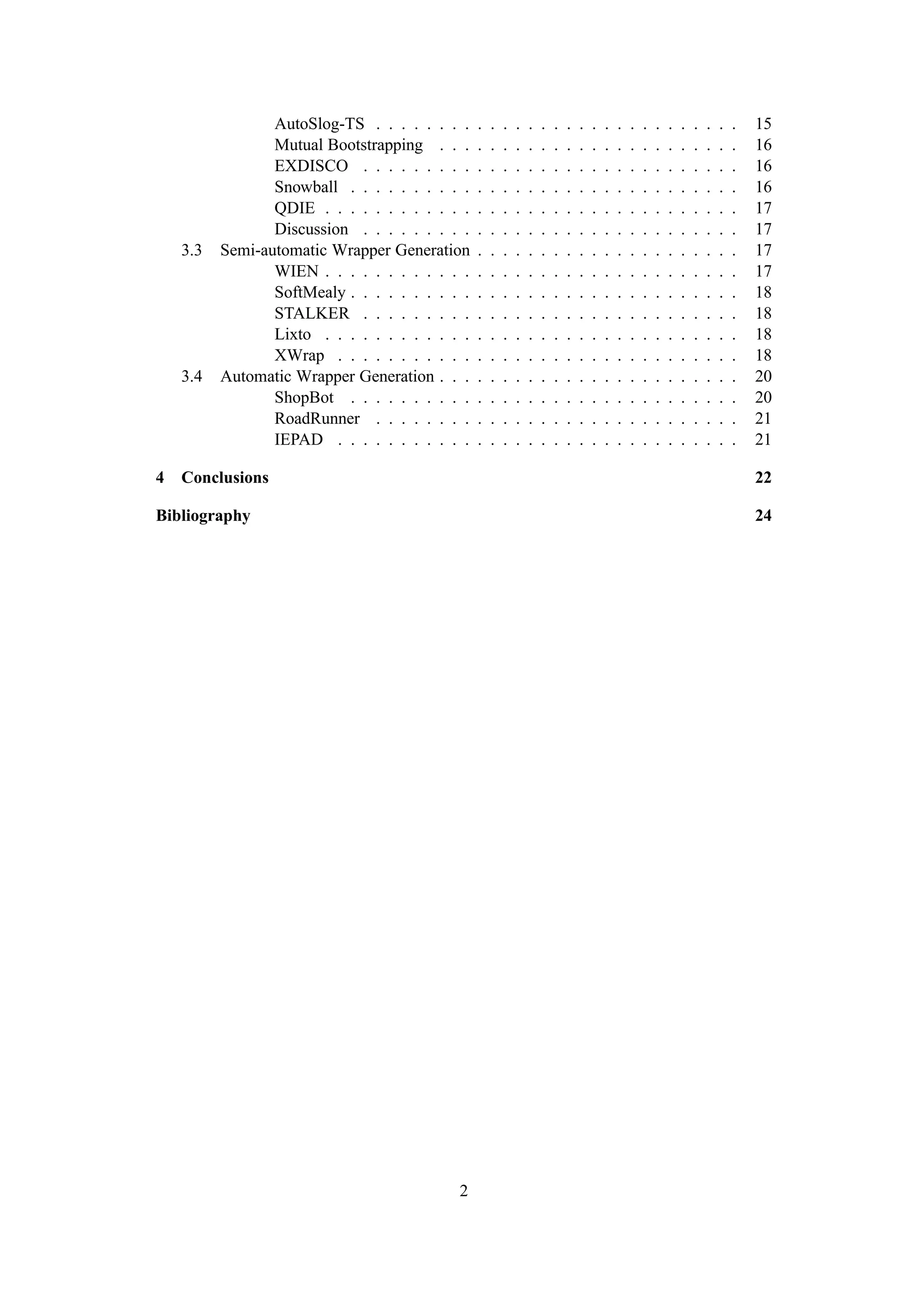 AutoSlog-TS . . . . . . . .     .   .   .   .   .   .   .   .   .   .   .   .   .   .   .   .   .   .   .   .   .   15
                 Mutual Bootstrapping . . .      .   .   .   .   .   .   .   .   .   .   .   .   .   .   .   .   .   .   .   .   .   16
                 EXDISCO . . . . . . . . .       .   .   .   .   .   .   .   .   .   .   .   .   .   .   .   .   .   .   .   .   .   16
                 Snowball . . . . . . . . . .    .   .   .   .   .   .   .   .   .   .   .   .   .   .   .   .   .   .   .   .   .   16
                 QDIE . . . . . . . . . . . .    .   .   .   .   .   .   .   .   .   .   .   .   .   .   .   .   .   .   .   .   .   17
                 Discussion . . . . . . . . .    .   .   .   .   .   .   .   .   .   .   .   .   .   .   .   .   .   .   .   .   .   17
    3.3   Semi-automatic Wrapper Generation      .   .   .   .   .   .   .   .   .   .   .   .   .   .   .   .   .   .   .   .   .   17
                 WIEN . . . . . . . . . . . .    .   .   .   .   .   .   .   .   .   .   .   .   .   .   .   .   .   .   .   .   .   17
                 SoftMealy . . . . . . . . . .   .   .   .   .   .   .   .   .   .   .   .   .   .   .   .   .   .   .   .   .   .   18
                 STALKER . . . . . . . . .       .   .   .   .   .   .   .   .   .   .   .   .   .   .   .   .   .   .   .   .   .   18
                 Lixto . . . . . . . . . . . .   .   .   .   .   .   .   .   .   .   .   .   .   .   .   .   .   .   .   .   .   .   18
                 XWrap . . . . . . . . . . .     .   .   .   .   .   .   .   .   .   .   .   .   .   .   .   .   .   .   .   .   .   18
    3.4   Automatic Wrapper Generation . . .     .   .   .   .   .   .   .   .   .   .   .   .   .   .   .   .   .   .   .   .   .   20
                 ShopBot . . . . . . . . . .     .   .   .   .   .   .   .   .   .   .   .   .   .   .   .   .   .   .   .   .   .   20
                 RoadRunner . . . . . . . .      .   .   .   .   .   .   .   .   .   .   .   .   .   .   .   .   .   .   .   .   .   21
                 IEPAD . . . . . . . . . . .     .   .   .   .   .   .   .   .   .   .   .   .   .   .   .   .   .   .   .   .   .   21

4   Conclusions                                                                                                                      22

Bibliography                                                                                                                         24




                                            2
 