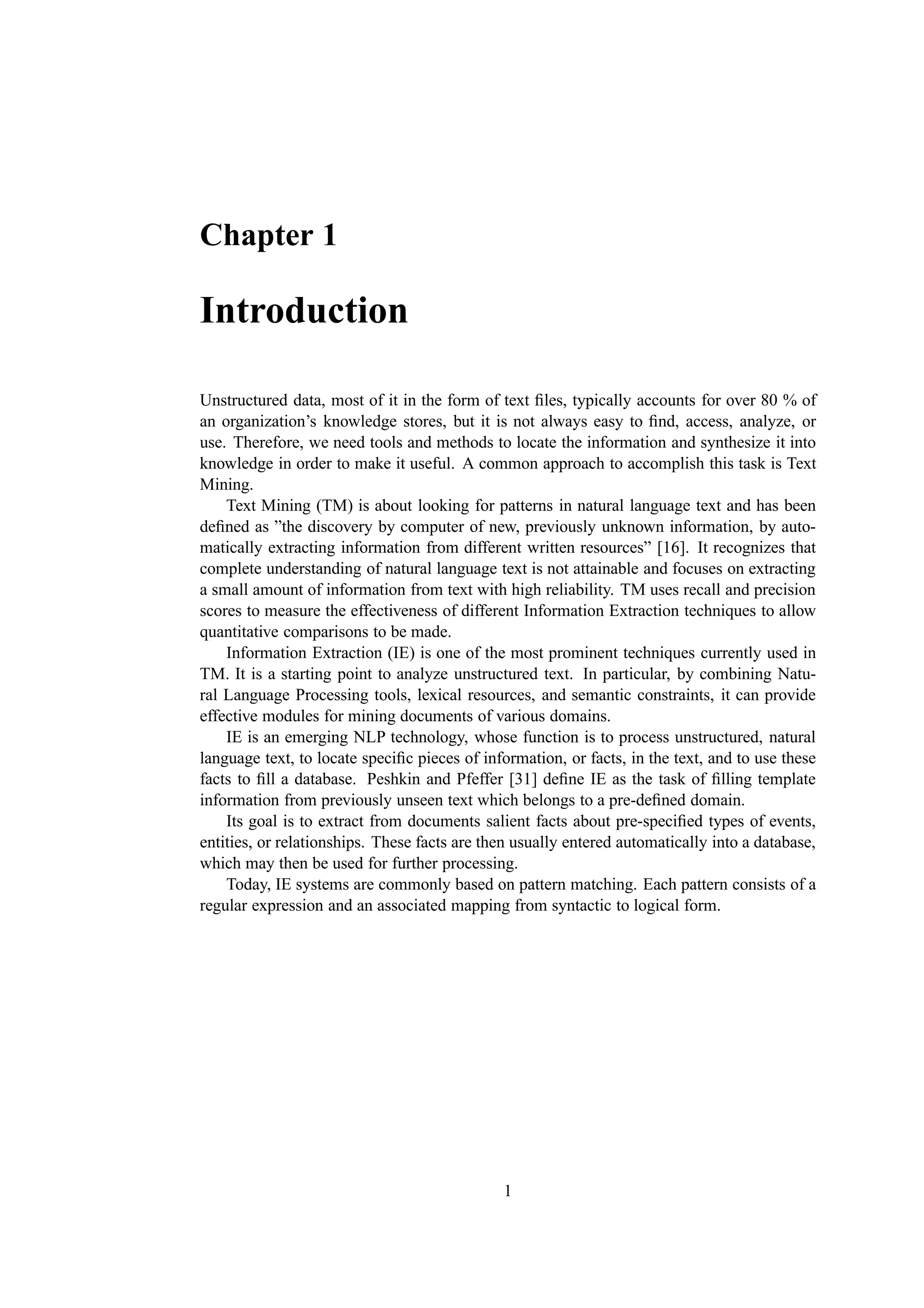 Chapter 1

Introduction

Unstructured data, most of it in the form of text ﬁles, typically accounts for over 80 % of
an organization’s knowledge stores, but it is not always easy to ﬁnd, access, analyze, or
use. Therefore, we need tools and methods to locate the information and synthesize it into
knowledge in order to make it useful. A common approach to accomplish this task is Text
Mining.
    Text Mining (TM) is about looking for patterns in natural language text and has been
deﬁned as ”the discovery by computer of new, previously unknown information, by auto-
matically extracting information from different written resources” [16]. It recognizes that
complete understanding of natural language text is not attainable and focuses on extracting
a small amount of information from text with high reliability. TM uses recall and precision
scores to measure the effectiveness of different Information Extraction techniques to allow
quantitative comparisons to be made.
    Information Extraction (IE) is one of the most prominent techniques currently used in
TM. It is a starting point to analyze unstructured text. In particular, by combining Natu-
ral Language Processing tools, lexical resources, and semantic constraints, it can provide
effective modules for mining documents of various domains.
    IE is an emerging NLP technology, whose function is to process unstructured, natural
language text, to locate speciﬁc pieces of information, or facts, in the text, and to use these
facts to ﬁll a database. Peshkin and Pfeffer [31] deﬁne IE as the task of ﬁlling template
information from previously unseen text which belongs to a pre-deﬁned domain.
    Its goal is to extract from documents salient facts about pre-speciﬁed types of events,
entities, or relationships. These facts are then usually entered automatically into a database,
which may then be used for further processing.
    Today, IE systems are commonly based on pattern matching. Each pattern consists of a
regular expression and an associated mapping from syntactic to logical form.




                                              1
 